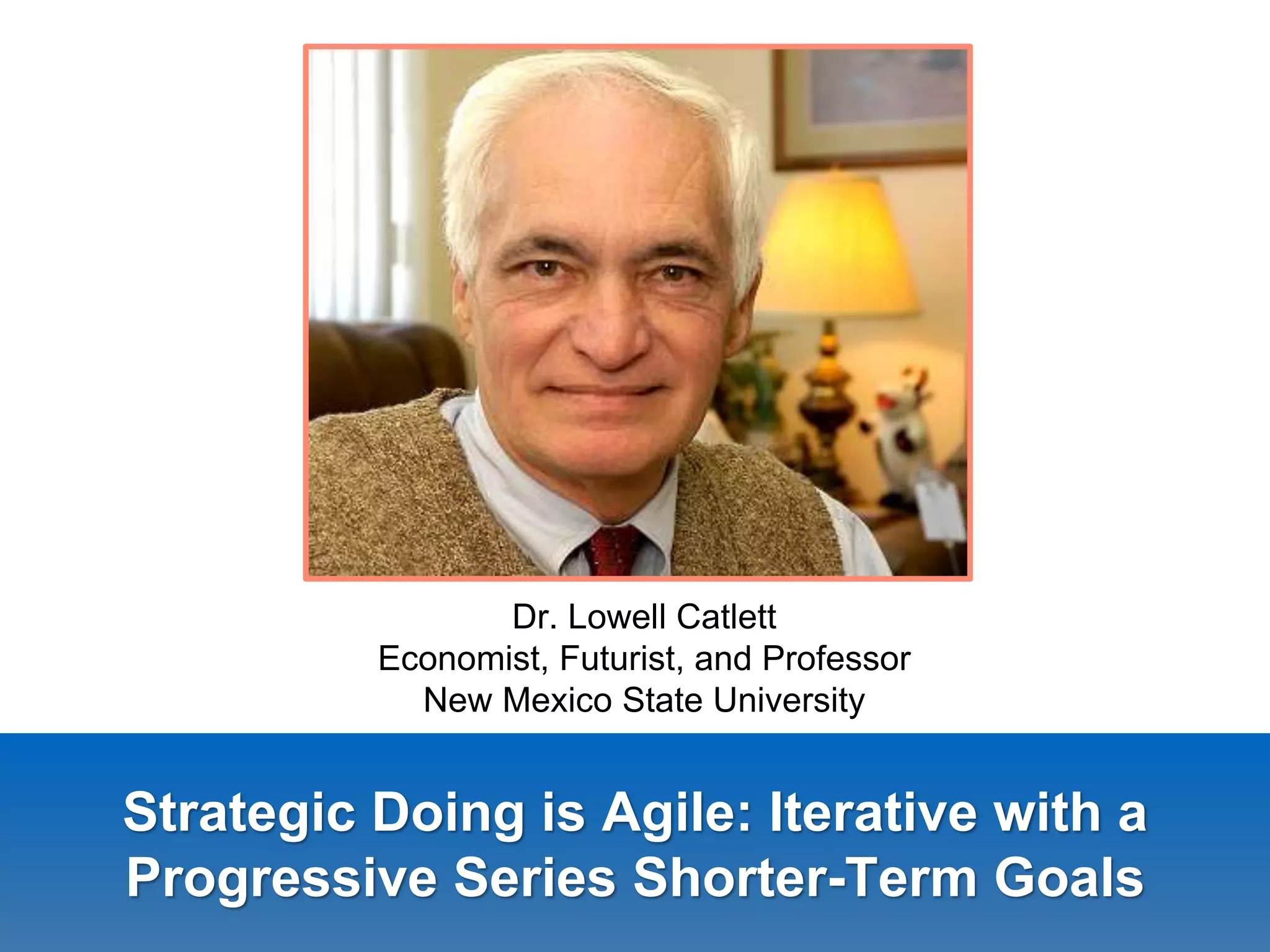 Strategic Doing is Agile: Iterative with a
Progressive Series Shorter-Term Goals
Dr. Lowell Catlett
Economist, Futurist, and Professor
New Mexico State University
 