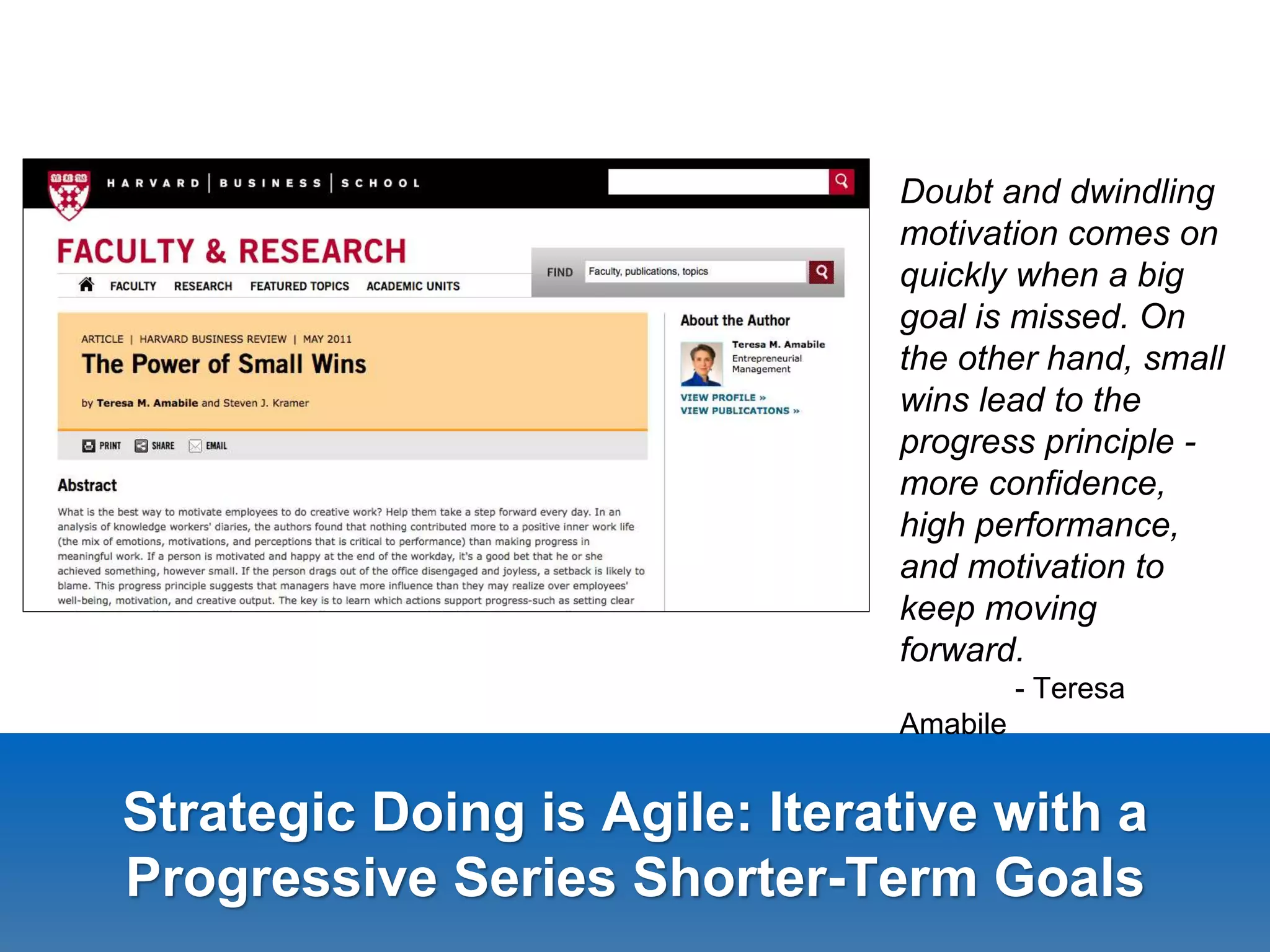 Strategic Doing is Agile: Iterative with a
Progressive Series Shorter-Term Goals
Doubt and dwindling
motivation comes on
quickly when a big
goal is missed. On
the other hand, small
wins lead to the
progress principle -
more confidence,
high performance,
and motivation to
keep moving
forward.
- Teresa
Amabile
 