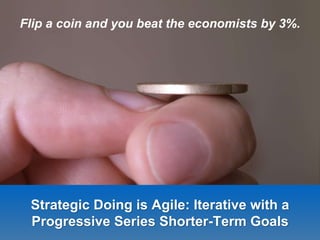 Strategic Doing is Agile: Iterative with a
Progressive Series Shorter-Term Goals
Flip a coin and you beat the economists by 3%.
 