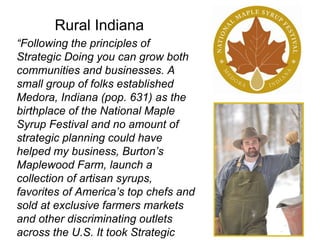 “Following the principles of
Strategic Doing you can grow both
communities and businesses. A
small group of folks established
Medora, Indiana (pop. 631) as the
birthplace of the National Maple
Syrup Festival and no amount of
strategic planning could have
helped my business, Burton’s
Maplewood Farm, launch a
collection of artisan syrups,
favorites of America’s top chefs and
sold at exclusive farmers markets
and other discriminating outlets
across the U.S. It took Strategic
Rural Indiana
 