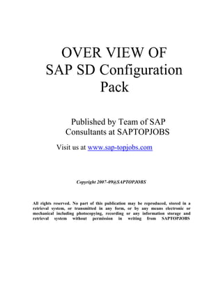 OVER VIEW OF
      SAP SD Configuration
             Pack

                 Published by Team of SAP
                Consultants at SAPTOPJOBS
           Visit us at www.sap-topjobs.com



                     Copyright 2007-09@SAPTOPJOBS



All rights reserved. No part of this publication may be reproduced, stored in a
retrieval system, or transmitted in any form, or by any means electronic or
mechanical including photocopying, recording or any information storage and
retrieval system without permission in writing from SAPTOPJOBS
 