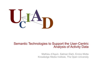 Semantic Technologies to Support the User-Centric
                          Analysis of Activity Data

                   Mathieu d’Aquin, Salman Elahi, Enrico Motta
                Knowledge Media Institute, The Open University
 