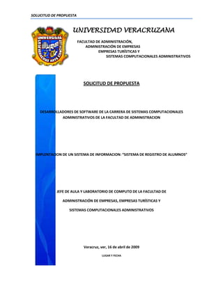 SOLUCITUD DE PROPUESTA


                    UNIVERSIDAD VERACRUZANA
                         FACULTAD DE ADMINISTRACIÓN,
                             ADMINISTRACIÓN DE EMPRESAS
                                   EMPRESAS TURÍSTICAS Y
                                       SISTEMAS COMPUTACIONALES ADMINISTRATIVOS




                           SOLICITUD DE PROPUESTA




    DESARROLLADORES DE SOFTWARE DE LA CARRERA DE SISTEMAS COMPUTACIONALES
              ADMINISTRATIVOS DE LA FACULTAD DE ADMINISTRACION




  IMPLENTACION DE UN SISTEMA DE INFORMACION: “SISTEMA DE REGISTRO DE ALUMNOS”




            JEFE DE AULA Y LABORATORIO DE COMPUTO DE LA FACULTAD DE

               ADMINISTRACIÓN DE EMPRESAS, EMPRESAS TURÍSTICAS Y

                  SISTEMAS COMPUTACIONALES ADMINISTRATIVOS




                            Veracruz, ver, 16 de abril de 2009

                                       LUGAR Y FECHA
 