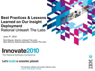 The premiere software and product delivery event.
June 6–10 Orlando, Florida
Best Practices & Lessons
Learned on Our Insight
Deployment
Rational Unleash The Labs
June 7th, 2010
Rick Weaver, Director, Unleash The Labs
Marc Nehme, Rational Specialist, Unleash The Labs
 