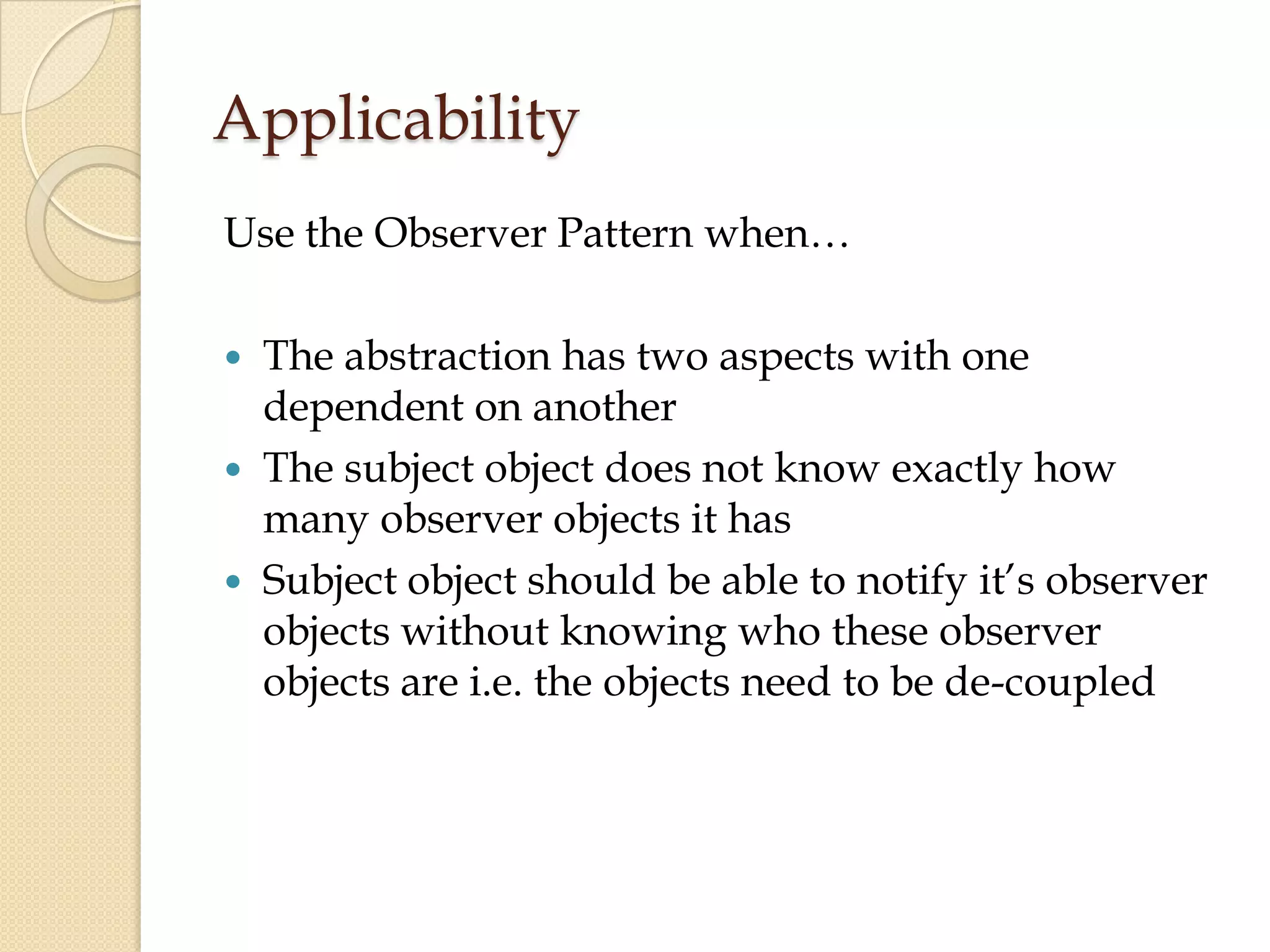 Applicability
Use the Observer Pattern when…
 The abstraction has two aspects with one
dependent on another
 The subject object does not know exactly how
many observer objects it has
 Subject object should be able to notify it’s observer
objects without knowing who these observer
objects are i.e. the objects need to be de-coupled
 