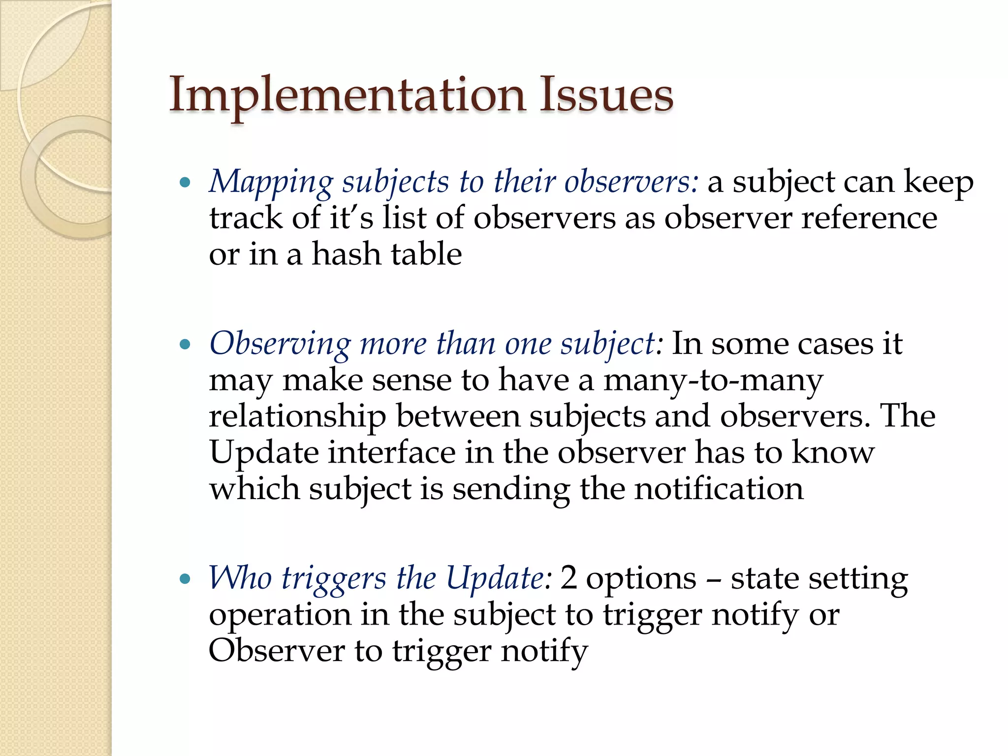 Implementation Issues
 Mapping subjects to their observers: a subject can keep
track of it’s list of observers as observer reference
or in a hash table
 Observing more than one subject: In some cases it
may make sense to have a many-to-many
relationship between subjects and observers. The
Update interface in the observer has to know
which subject is sending the notification
 Who triggers the Update: 2 options – state setting
operation in the subject to trigger notify or
Observer to trigger notify
 