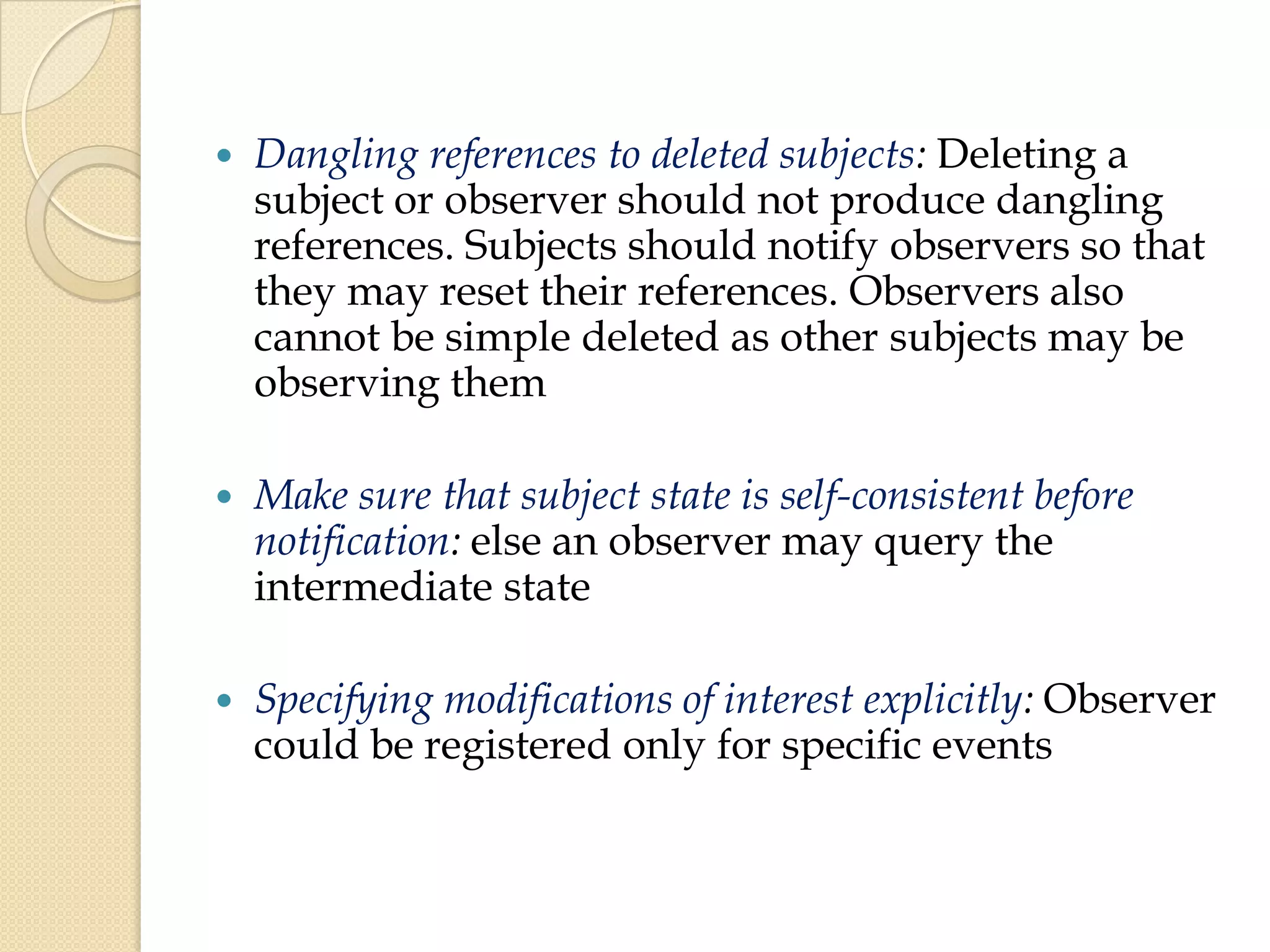  Dangling references to deleted subjects: Deleting a
subject or observer should not produce dangling
references. Subjects should notify observers so that
they may reset their references. Observers also
cannot be simple deleted as other subjects may be
observing them
 Make sure that subject state is self-consistent before
notification: else an observer may query the
intermediate state
 Specifying modifications of interest explicitly: Observer
could be registered only for specific events
 