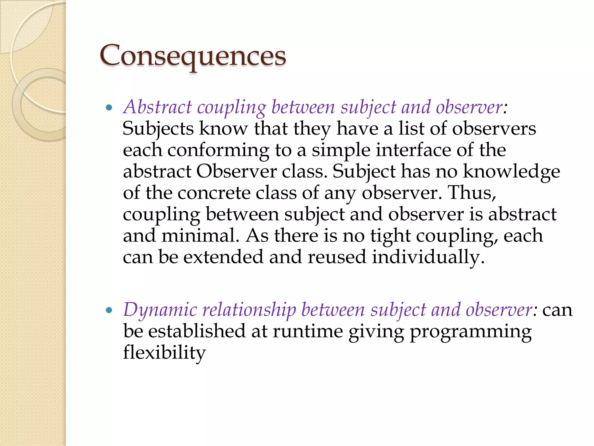 Consequences
 Abstract coupling between subject and observer:
Subjects know that they have a list of observers
each conforming to a simple interface of the
abstract Observer class. Subject has no knowledge
of the concrete class of any observer. Thus,
coupling between subject and observer is abstract
and minimal. As there is no tight coupling, each
can be extended and reused individually.
 Dynamic relationship between subject and observer: can
be established at runtime giving programming
flexibility
 
