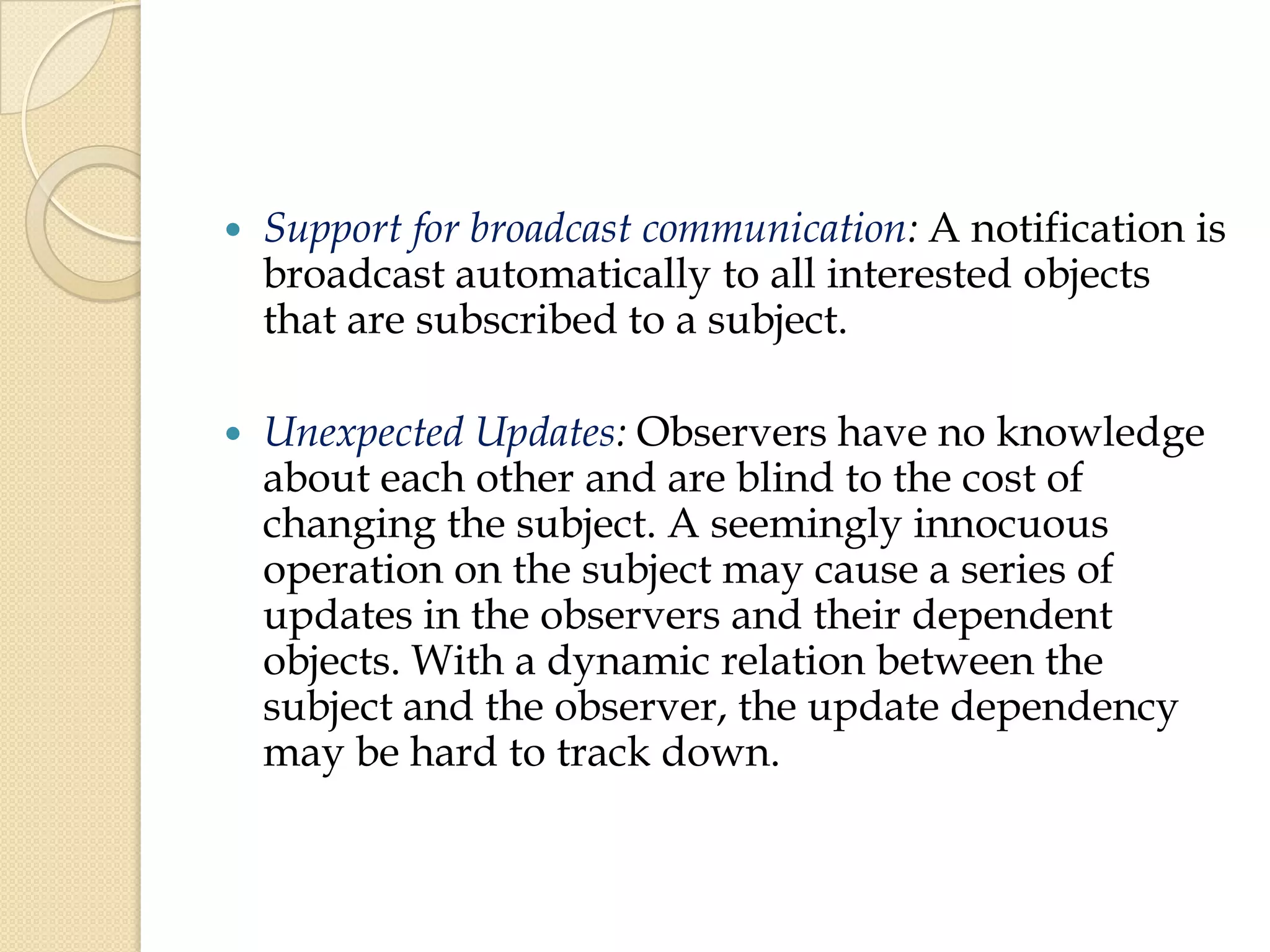  Support for broadcast communication: A notification is
broadcast automatically to all interested objects
that are subscribed to a subject.
 Unexpected Updates: Observers have no knowledge
about each other and are blind to the cost of
changing the subject. A seemingly innocuous
operation on the subject may cause a series of
updates in the observers and their dependent
objects. With a dynamic relation between the
subject and the observer, the update dependency
may be hard to track down.
 