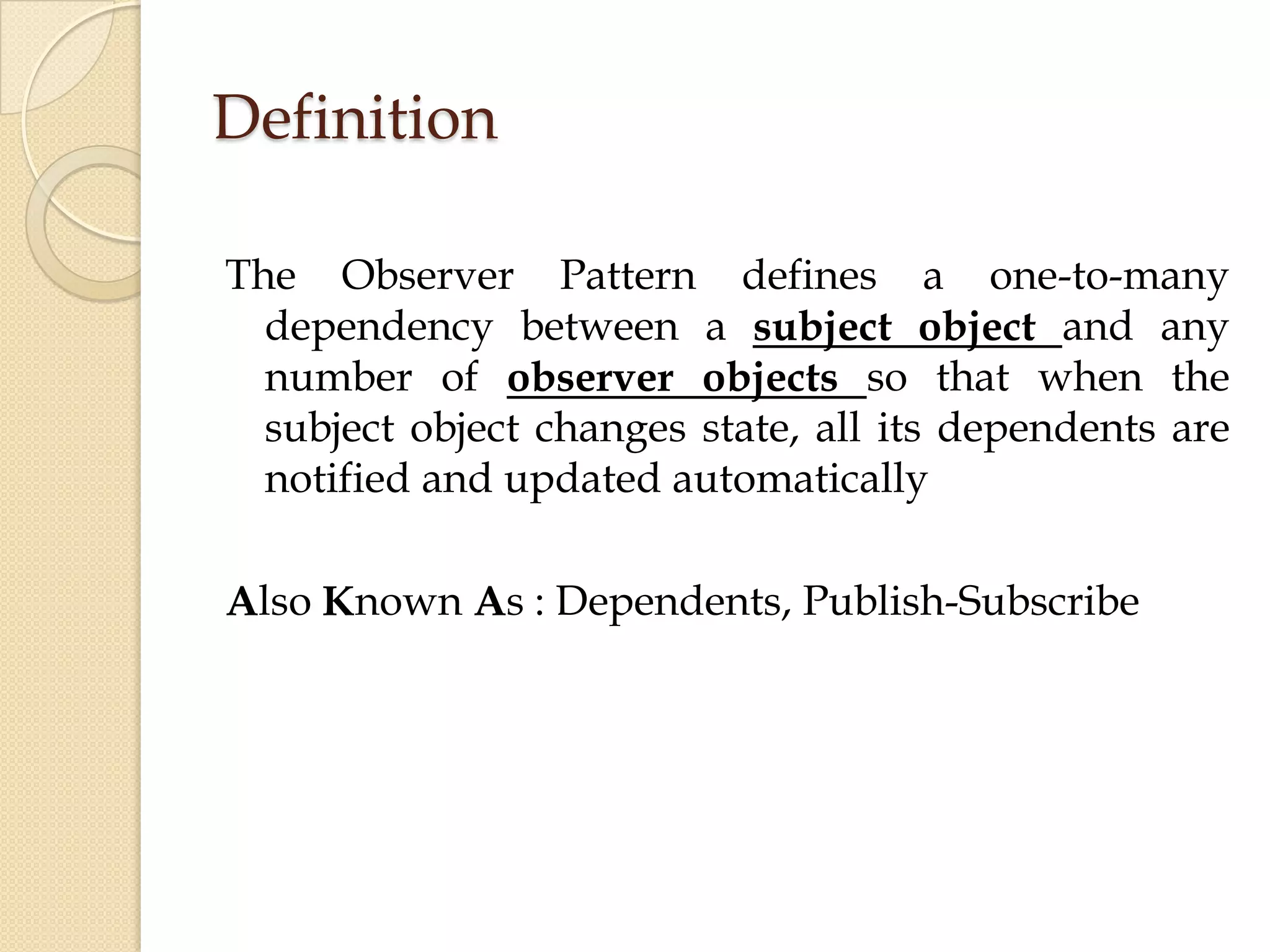Definition
The Observer Pattern defines a one-to-many
dependency between a subject object and any
number of observer objects so that when the
subject object changes state, all its dependents are
notified and updated automatically
Also Known As : Dependents, Publish-Subscribe
 