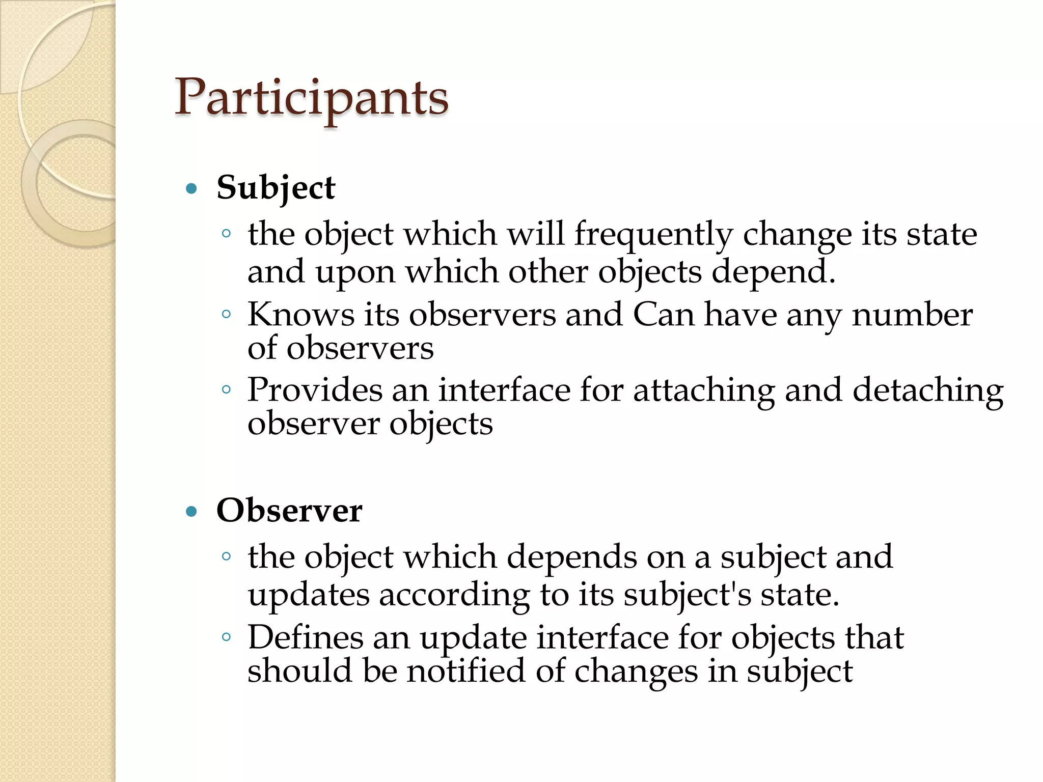 Participants
 Subject
◦ the object which will frequently change its state
and upon which other objects depend.
◦ Knows its observers and Can have any number
of observers
◦ Provides an interface for attaching and detaching
observer objects
 Observer
◦ the object which depends on a subject and
updates according to its subject's state.
◦ Defines an update interface for objects that
should be notified of changes in subject
 