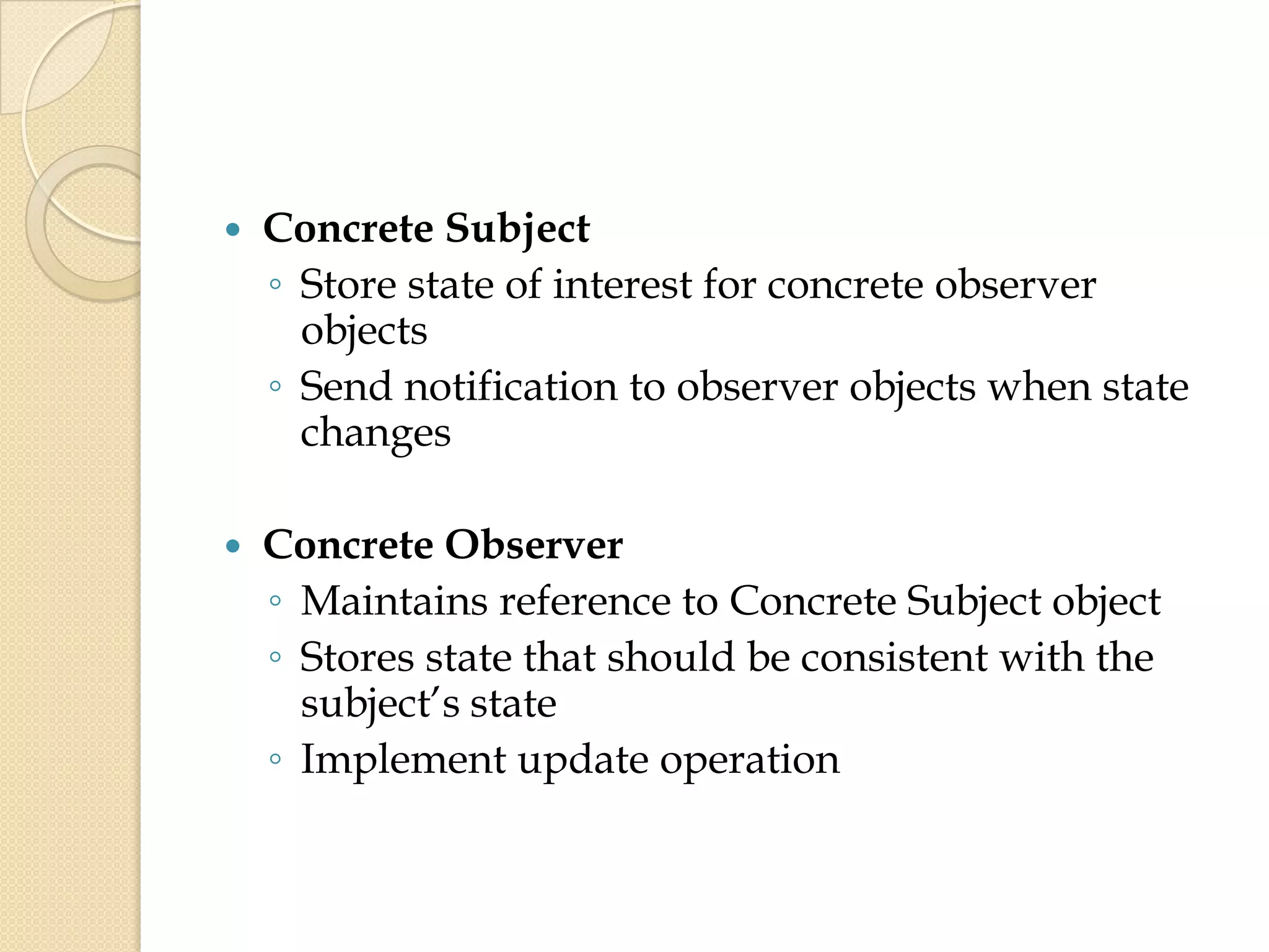  Concrete Subject
◦ Store state of interest for concrete observer
objects
◦ Send notification to observer objects when state
changes
 Concrete Observer
◦ Maintains reference to Concrete Subject object
◦ Stores state that should be consistent with the
subject’s state
◦ Implement update operation
 