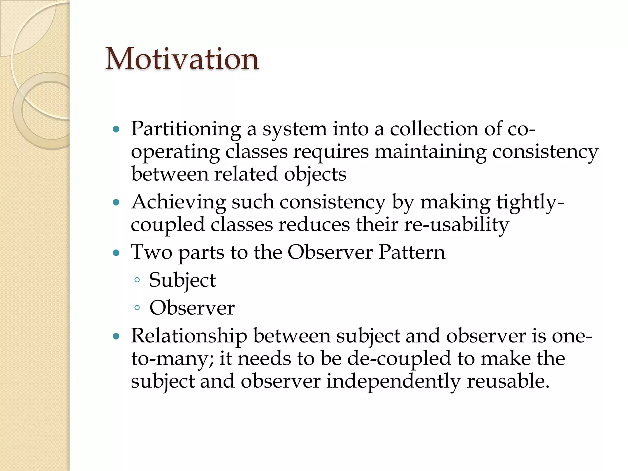 Motivation
 Partitioning a system into a collection of co-
operating classes requires maintaining consistency
between related objects
 Achieving such consistency by making tightly-
coupled classes reduces their re-usability
 Two parts to the Observer Pattern
◦ Subject
◦ Observer
 Relationship between subject and observer is one-
to-many; it needs to be de-coupled to make the
subject and observer independently reusable.
 
