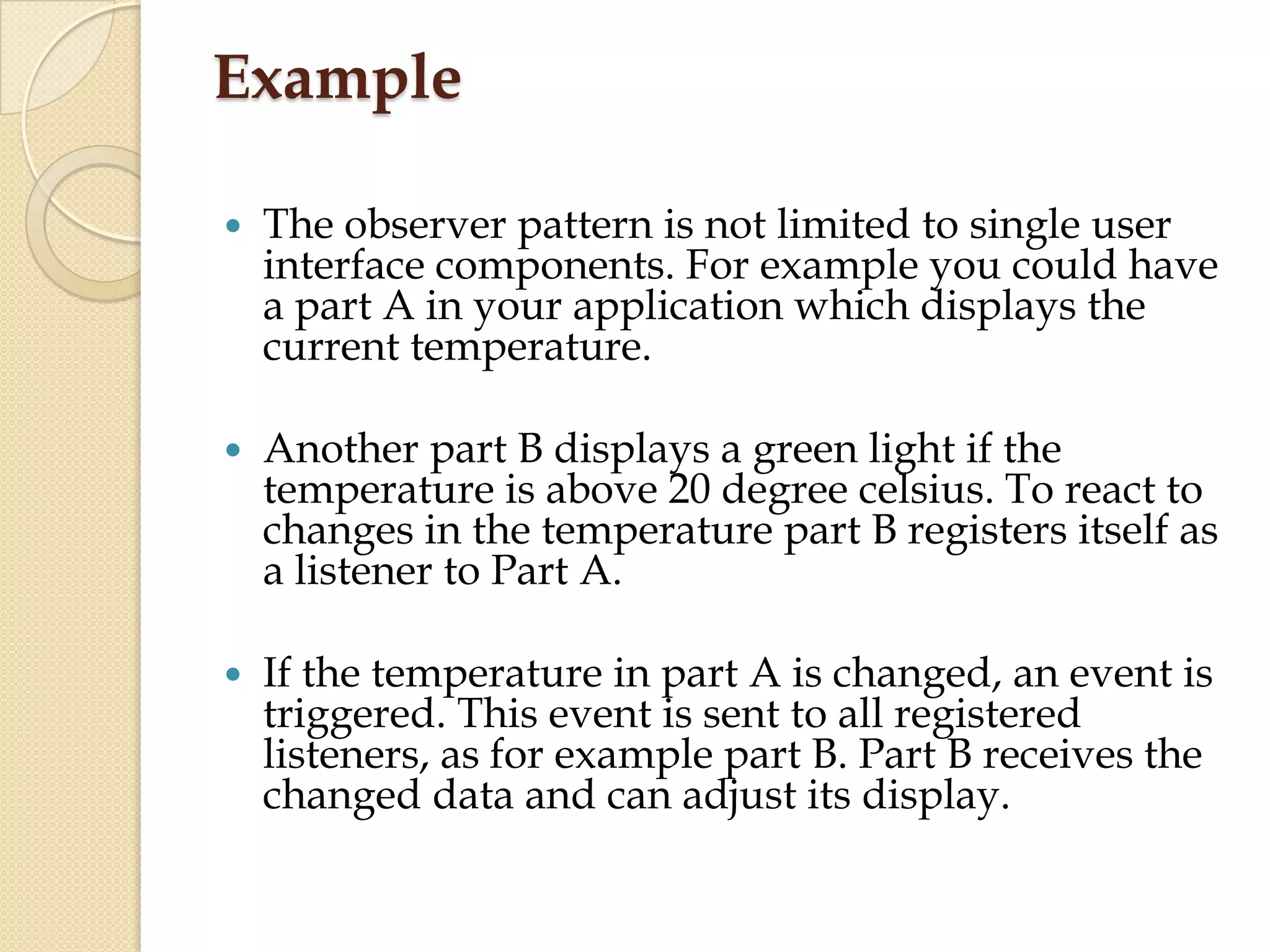 Example
 The observer pattern is not limited to single user
interface components. For example you could have
a part A in your application which displays the
current temperature.
 Another part B displays a green light if the
temperature is above 20 degree celsius. To react to
changes in the temperature part B registers itself as
a listener to Part A.
 If the temperature in part A is changed, an event is
triggered. This event is sent to all registered
listeners, as for example part B. Part B receives the
changed data and can adjust its display.
 