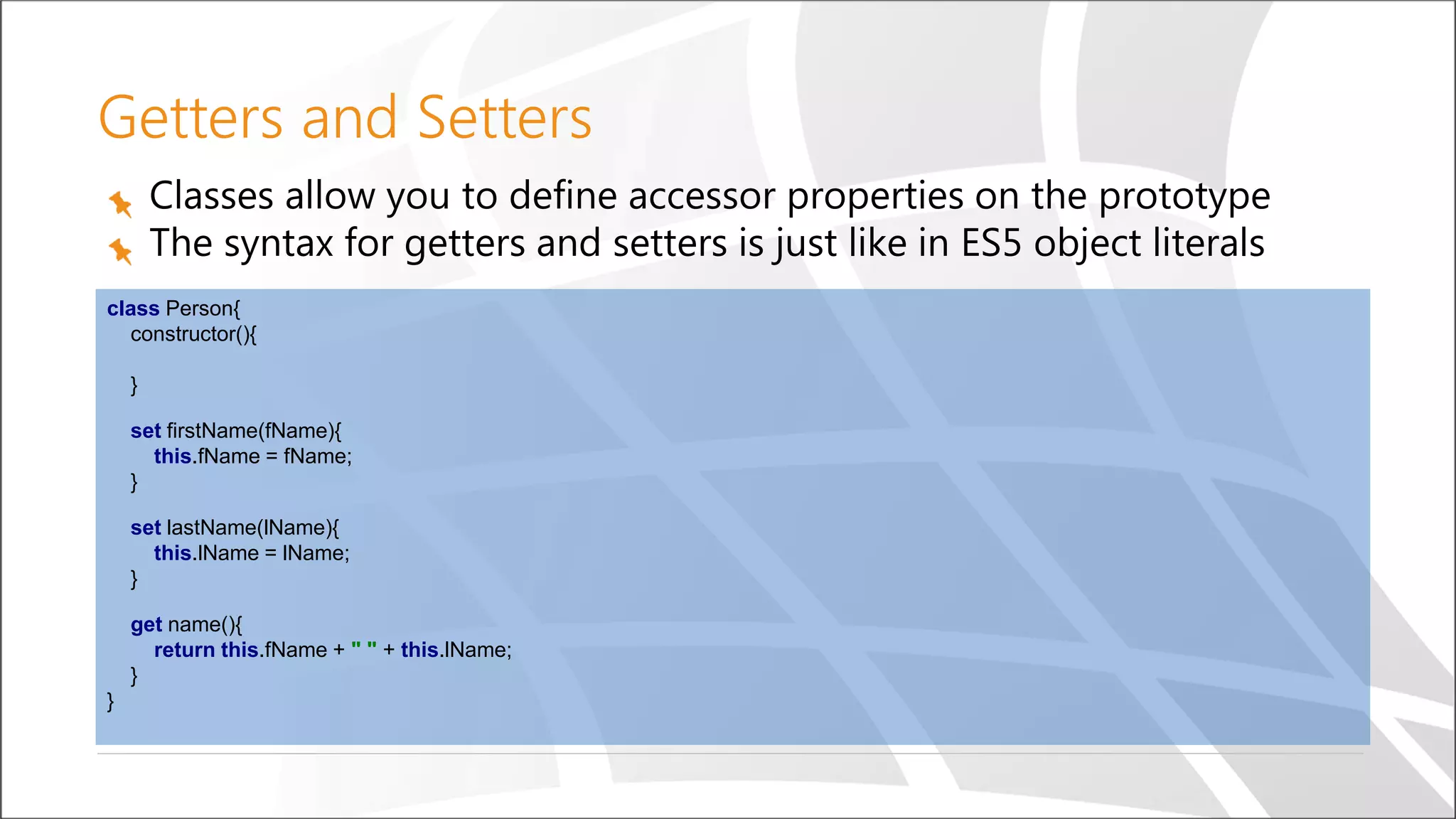Getters and Setters
Classes allow you to define accessor properties on the prototype
The syntax for getters and setters is just like in ES5 object literals
class Person{
constructor(){
}
set firstName(fName){
this.fName = fName;
}
set lastName(lName){
this.lName = lName;
}
get name(){
return this.fName + " " + this.lName;
}
}
 