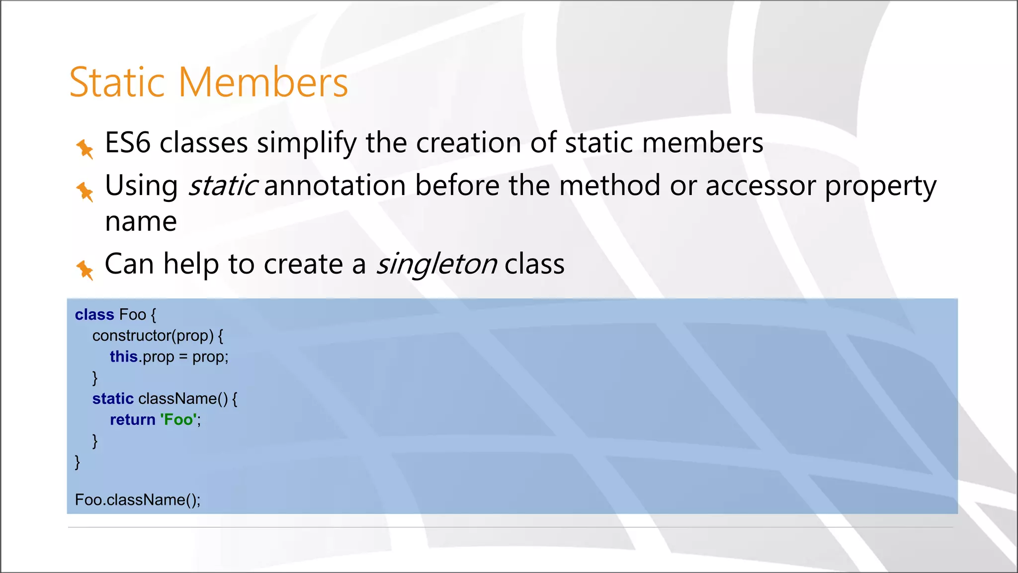 Static Members
ES6 classes simplify the creation of static members
Using static annotation before the method or accessor property
name
Can help to create a singleton class
class Foo {
constructor(prop) {
this.prop = prop;
}
static className() {
return 'Foo';
}
}
Foo.className();
 