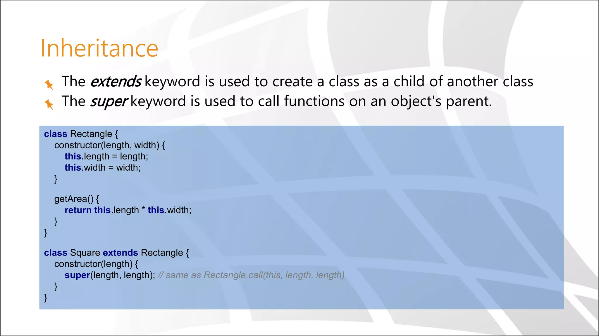 Inheritance
The extends keyword is used to create a class as a child of another class
The super keyword is used to call functions on an object's parent.
class Rectangle {
constructor(length, width) {
this.length = length;
this.width = width;
}
getArea() {
return this.length * this.width;
}
}
class Square extends Rectangle {
constructor(length) {
super(length, length); // same as Rectangle.call(this, length, length)
}
}
 