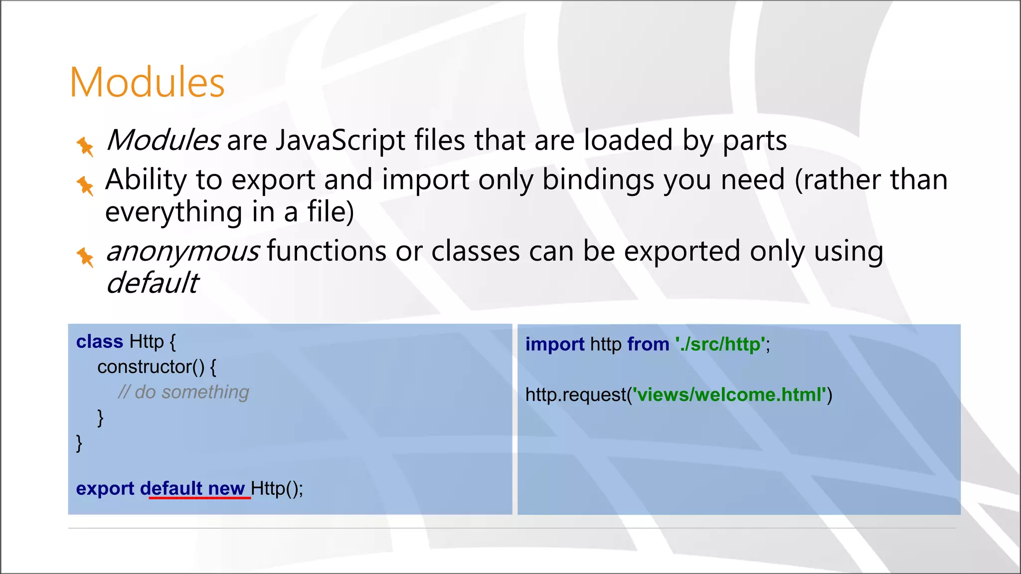 Modules
Modules are JavaScript files that are loaded by parts
Ability to export and import only bindings you need (rather than
everything in a file)
anonymous functions or classes can be exported only using
default
import http from './src/http';
http.request('views/welcome.html')
class Http {
constructor() {
// do something
}
}
export default new Http();
 