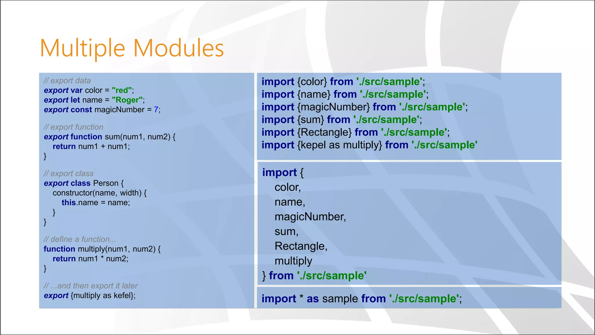 Multiple Modules
// export data
export var color = "red";
export let name = "Roger";
export const magicNumber = 7;
// export function
export function sum(num1, num2) {
return num1 + num1;
}
// export class
export class Person {
constructor(name, width) {
this.name = name;
}
}
// define a function...
function multiply(num1, num2) {
return num1 * num2;
}
// ...and then export it later
export {multiply as kefel};
import {
color,
name,
magicNumber,
sum,
Rectangle,
multiply
} from './src/sample'
import {color} from './src/sample';
import {name} from './src/sample';
import {magicNumber} from './src/sample';
import {sum} from './src/sample';
import {Rectangle} from './src/sample';
import {kepel as multiply} from './src/sample'
import * as sample from './src/sample';
 