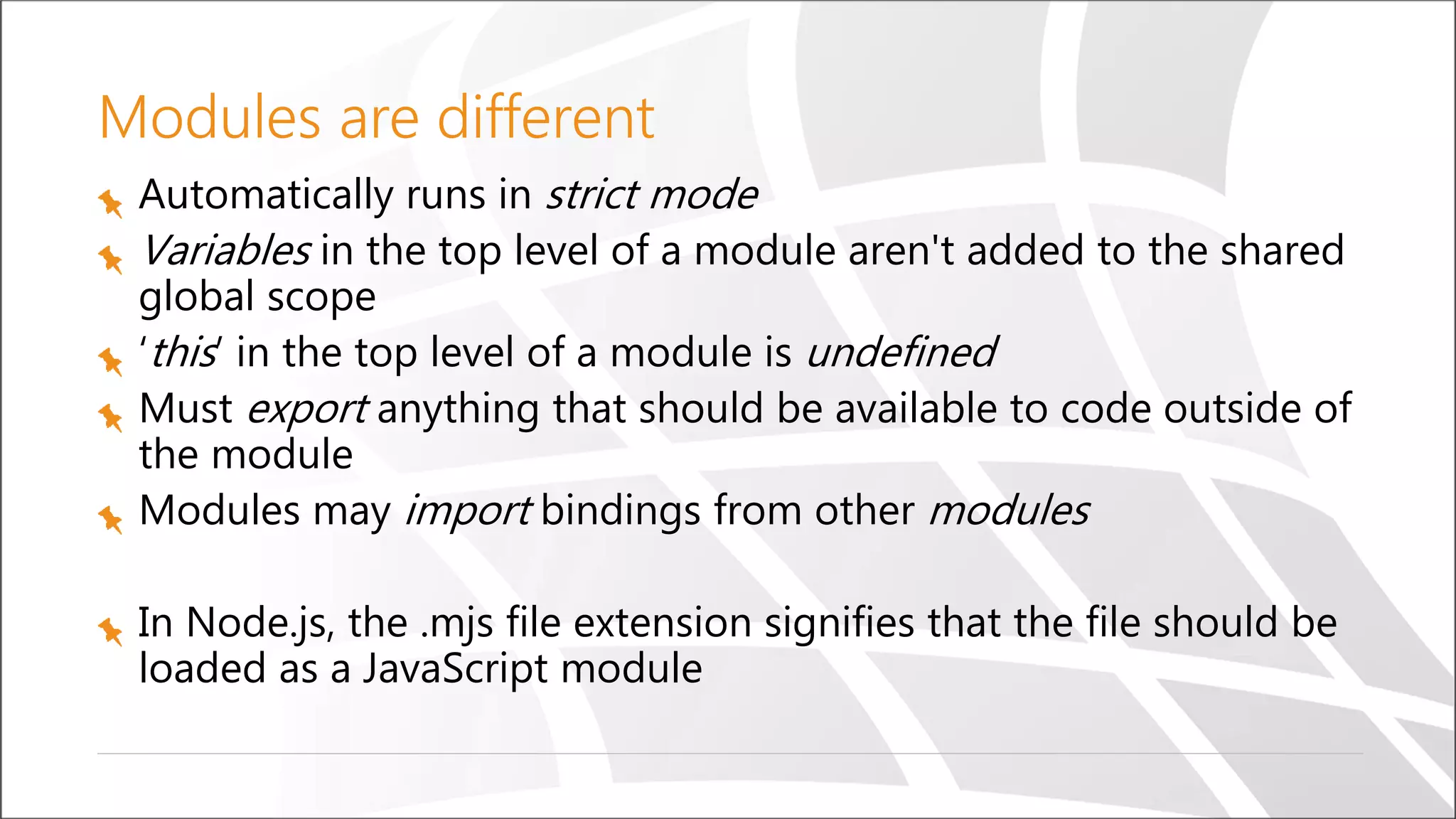 Modules are different
Automatically runs in strict mode
Variables in the top level of a module aren't added to the shared
global scope
‘this’ in the top level of a module is undefined
Must export anything that should be available to code outside of
the module
Modules may import bindings from other modules
In Node.js, the .mjs file extension signifies that the file should be
loaded as a JavaScript module
 