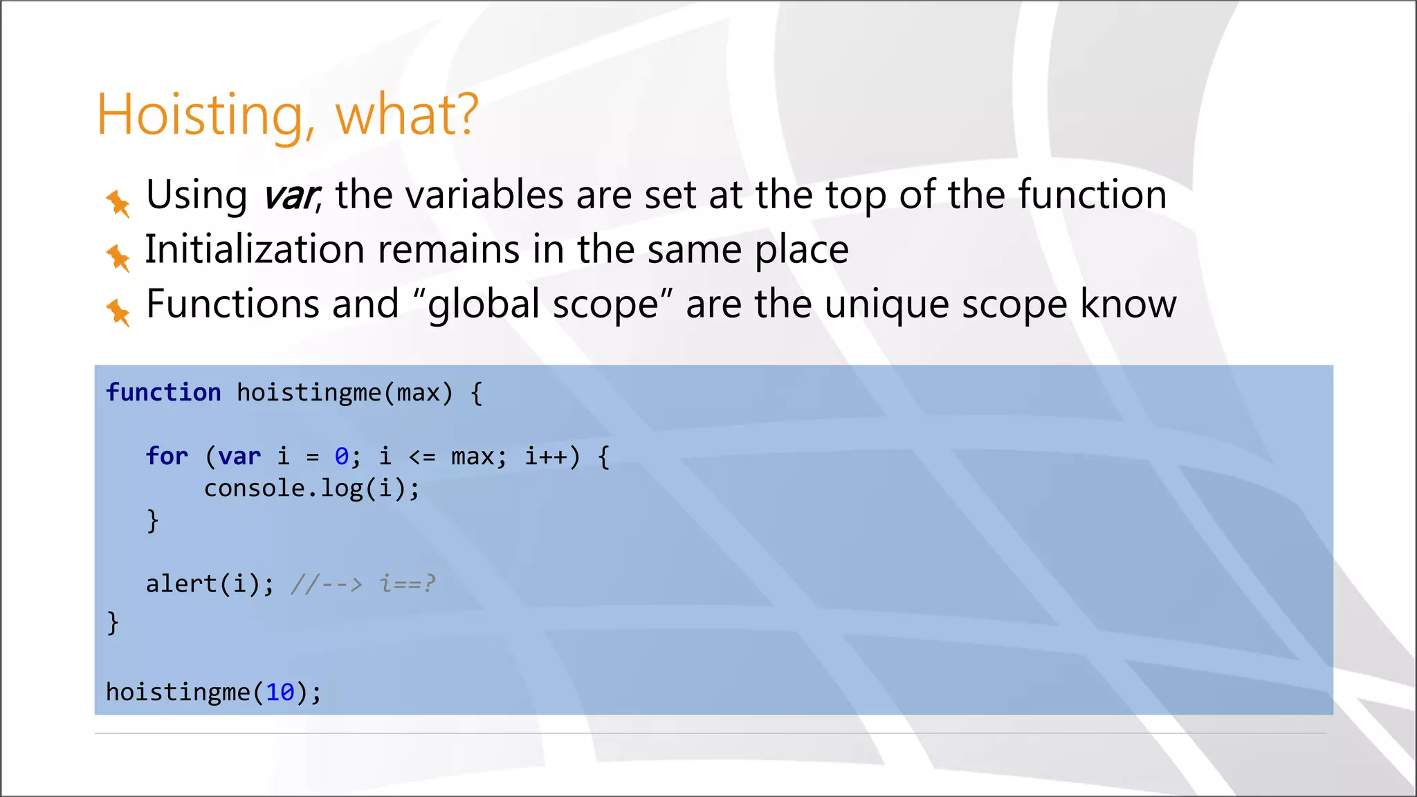 Hoisting, what?
Using var, the variables are set at the top of the function
Initialization remains in the same place
Functions and “global scope” are the unique scope know
function hoistingme(max) {
for (var i = 0; i <= max; i++) {
console.log(i);
}
alert(i); //--> i==?
}
hoistingme(10);
 