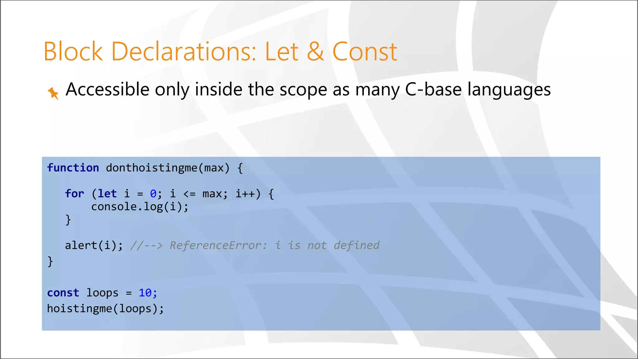 Block Declarations: Let & Const
Accessible only inside the scope as many C-base languages
function donthoistingme(max) {
for (let i = 0; i <= max; i++) {
console.log(i);
}
alert(i); //--> ReferenceError: i is not defined
}
const loops = 10;
hoistingme(loops);
 