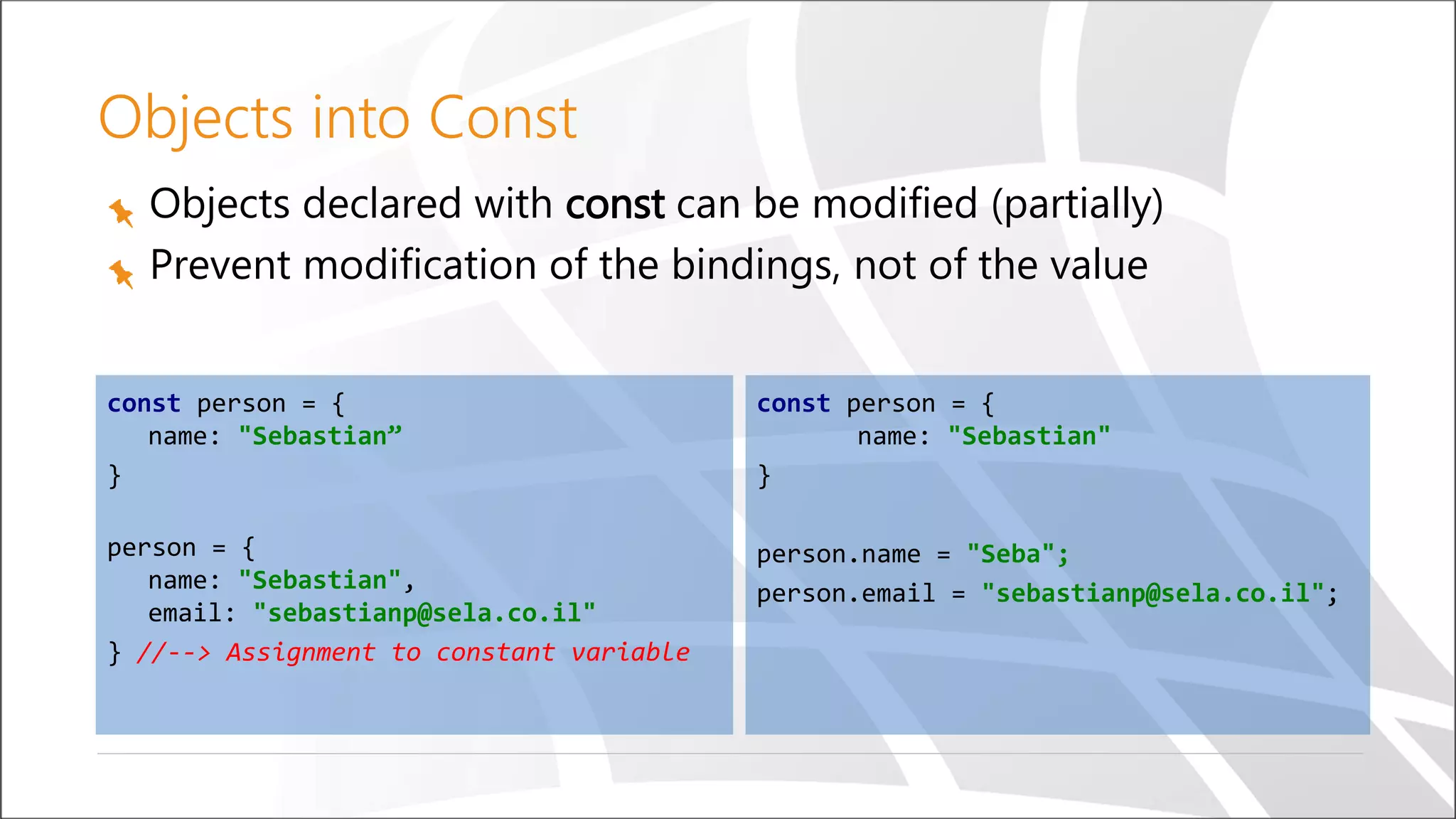 Objects into Const
Objects declared with const can be modified (partially)
Prevent modification of the bindings, not of the value
const person = {
name: "Sebastian”
}
person = {
name: "Sebastian",
email: "sebastianp@sela.co.il"
} //--> Assignment to constant variable
const person = {
name: "Sebastian"
}
person.name = "Seba";
person.email = "sebastianp@sela.co.il";
 