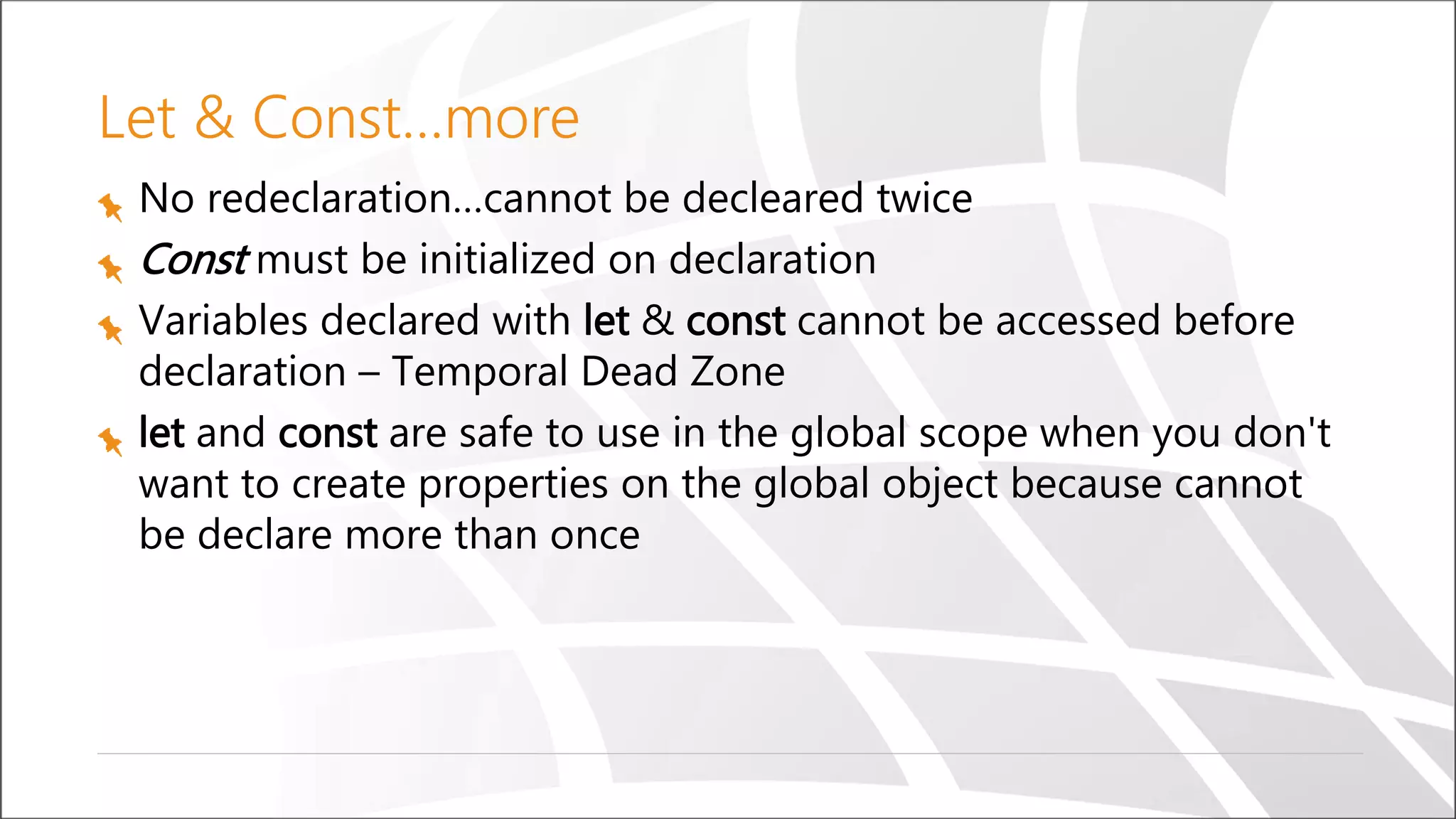 Let & Const…more
No redeclaration…cannot be decleared twice
Const must be initialized on declaration
Variables declared with let & const cannot be accessed before
declaration – Temporal Dead Zone
let and const are safe to use in the global scope when you don't
want to create properties on the global object because cannot
be declare more than once
 