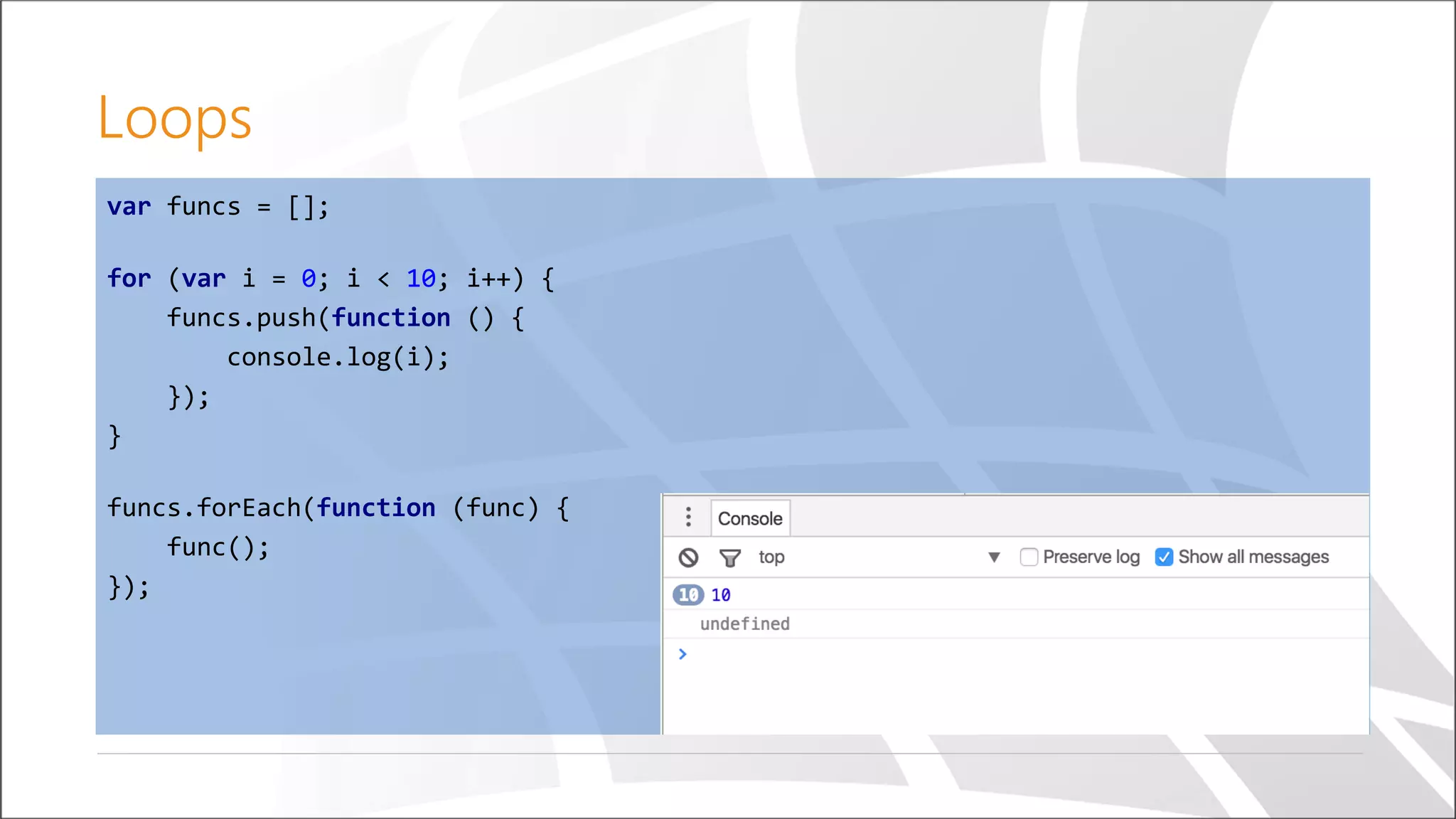 Loops
var funcs = [];
for (var i = 0; i < 10; i++) {
funcs.push(function () {
console.log(i);
});
}
funcs.forEach(function (func) {
func();
});
 