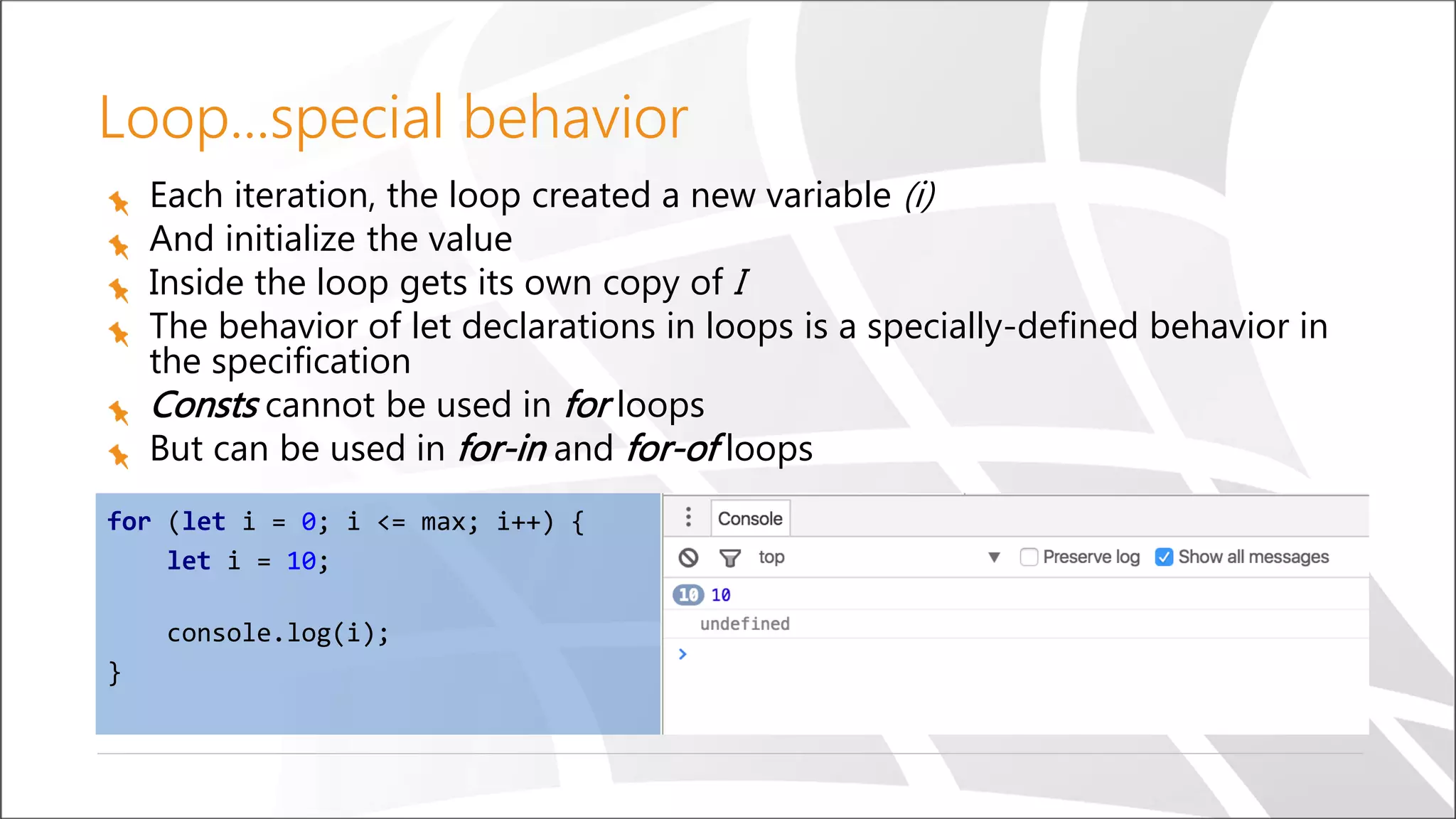 Loop...special behavior
Each iteration, the loop created a new variable (i)
And initialize the value
Inside the loop gets its own copy of I
The behavior of let declarations in loops is a specially-defined behavior in
the specification
Consts cannot be used in for loops
But can be used in for-in and for-of loops
for (let i = 0; i <= max; i++) {
let i = 10;
console.log(i);
}
 