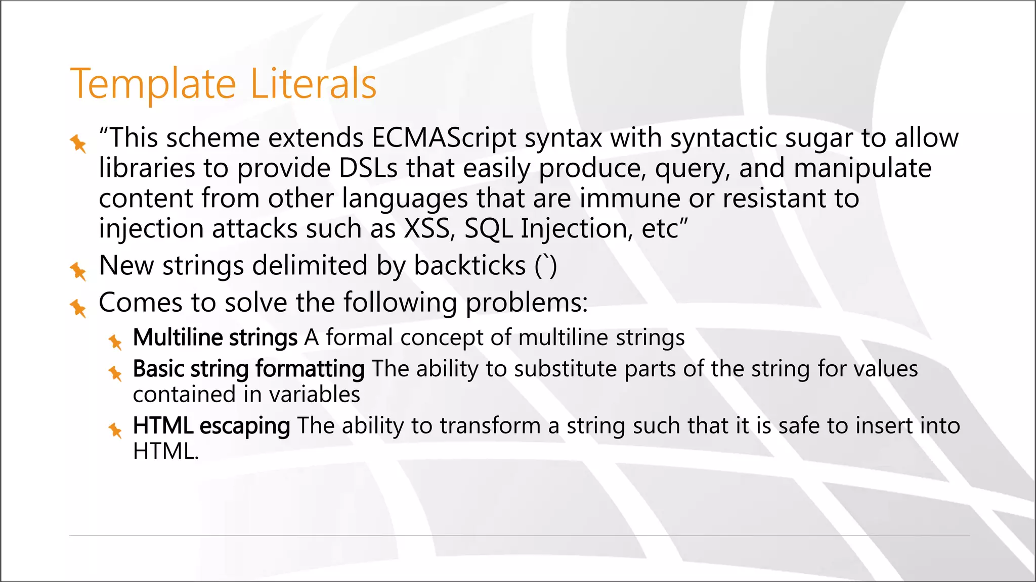 Template Literals
“This scheme extends ECMAScript syntax with syntactic sugar to allow
libraries to provide DSLs that easily produce, query, and manipulate
content from other languages that are immune or resistant to
injection attacks such as XSS, SQL Injection, etc”
New strings delimited by backticks (`)
Comes to solve the following problems:
Multiline strings A formal concept of multiline strings
Basic string formatting The ability to substitute parts of the string for values
contained in variables
HTML escaping The ability to transform a string such that it is safe to insert into
HTML.
 