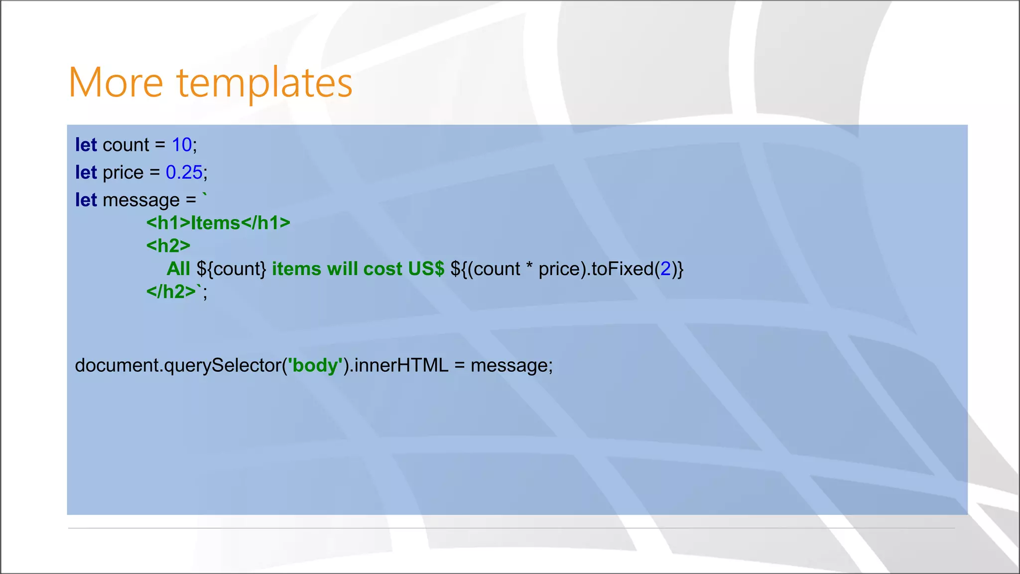 More templates
let count = 10;
let price = 0.25;
let message = `
<h1>Items</h1>
<h2>
All ${count} items will cost US$ ${(count * price).toFixed(2)}
</h2>`;
document.querySelector('body').innerHTML = message;
 