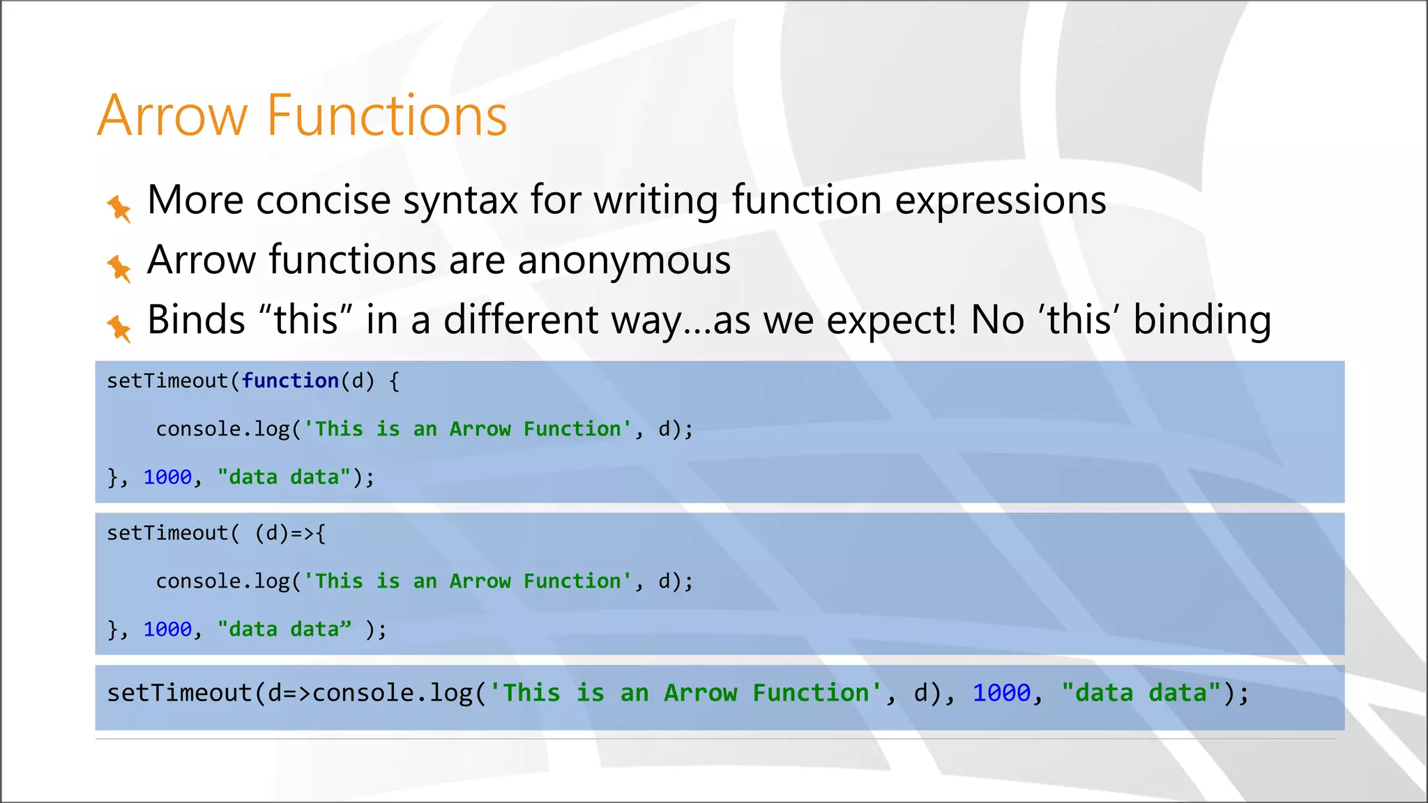 Arrow Functions
More concise syntax for writing function expressions
Arrow functions are anonymous
Binds “this” in a different way…as we expect! No ’this’ binding
setTimeout( (d)=>{
console.log('This is an Arrow Function', d);
}, 1000, "data data” );
setTimeout(d=>console.log('This is an Arrow Function', d), 1000, "data data");
setTimeout(function(d) {
console.log('This is an Arrow Function', d);
}, 1000, "data data");
 
