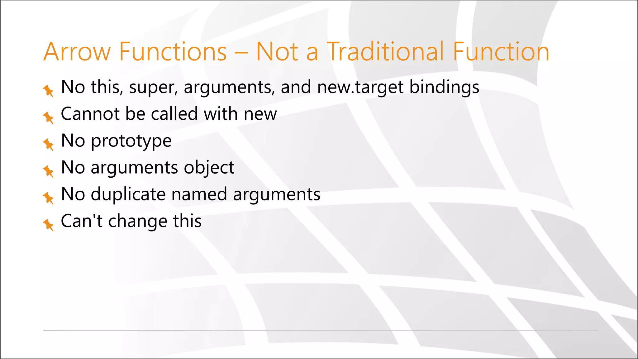 Arrow Functions – Not a Traditional Function
No this, super, arguments, and new.target bindings
Cannot be called with new
No prototype
No arguments object
No duplicate named arguments
Can't change this
 