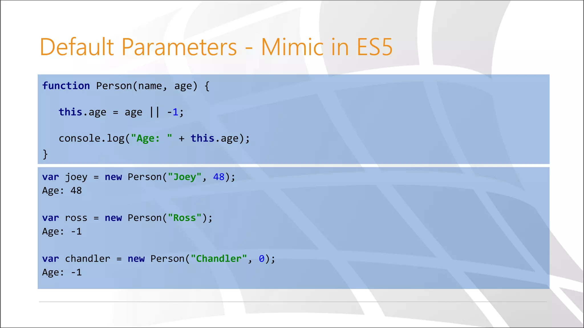 Default Parameters - Mimic in ES5
function Person(name, age) {
this.age = age || -1;
console.log("Age: " + this.age);
}
var joey = new Person("Joey", 48);
Age: 48
var ross = new Person("Ross");
Age: -1
var chandler = new Person("Chandler", 0);
Age: -1
 