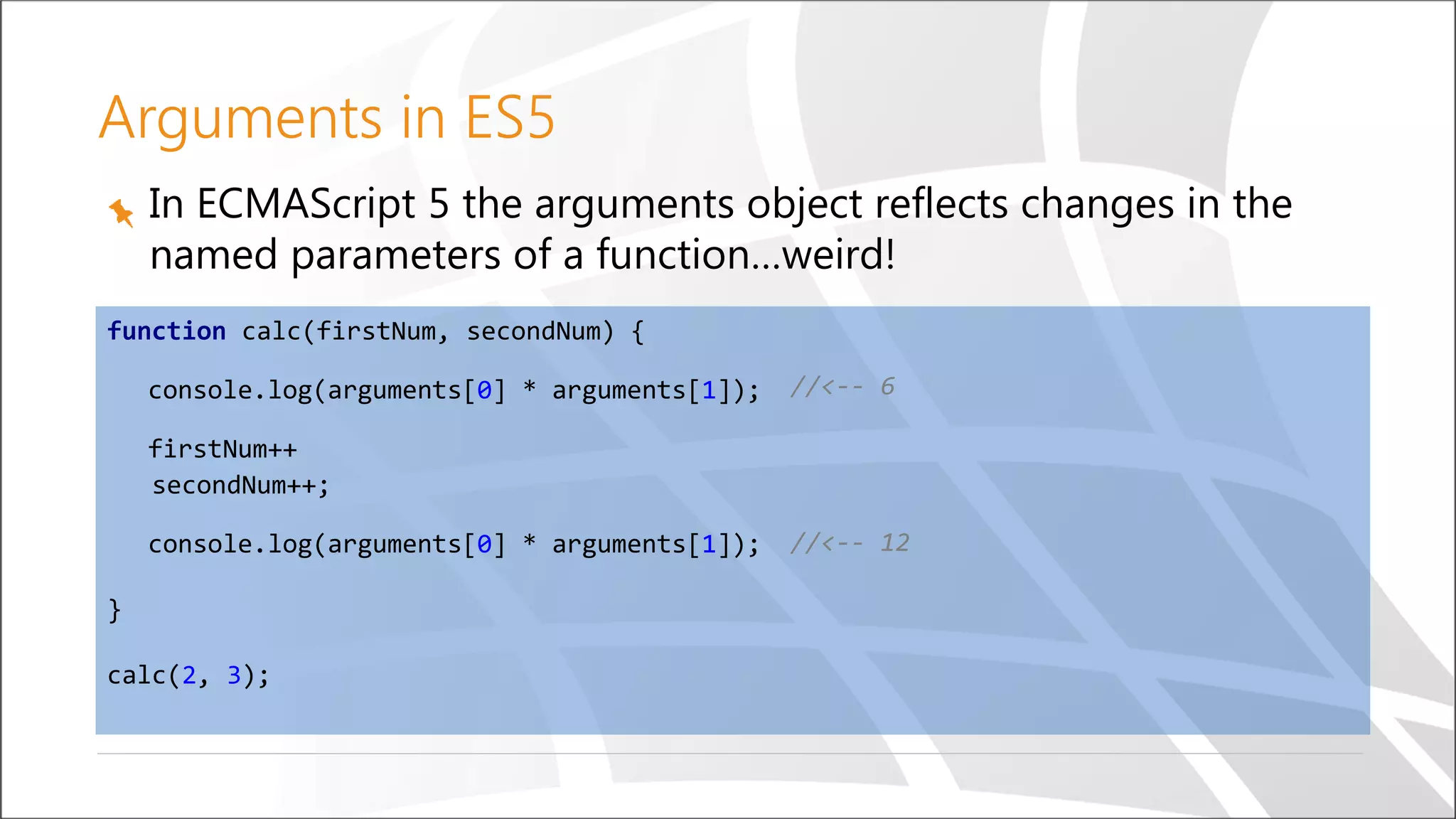 Arguments in ES5
In ECMAScript 5 the arguments object reflects changes in the
named parameters of a function…weird!
function calc(firstNum, secondNum) {
console.log(arguments[0] * arguments[1]);
firstNum++
secondNum++;
console.log(arguments[0] * arguments[1]);
}
calc(2, 3);
//<-- 6
//<-- 12
 