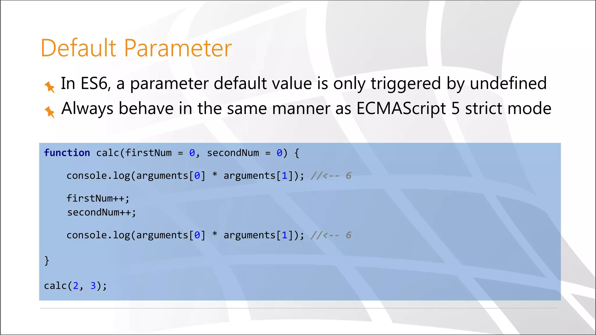 Default Parameter
In ES6, a parameter default value is only triggered by undefined
Always behave in the same manner as ECMAScript 5 strict mode
function calc(firstNum = 0, secondNum = 0) {
console.log(arguments[0] * arguments[1]); //<-- 6
firstNum++;
secondNum++;
console.log(arguments[0] * arguments[1]); //<-- 6
}
calc(2, 3);
 