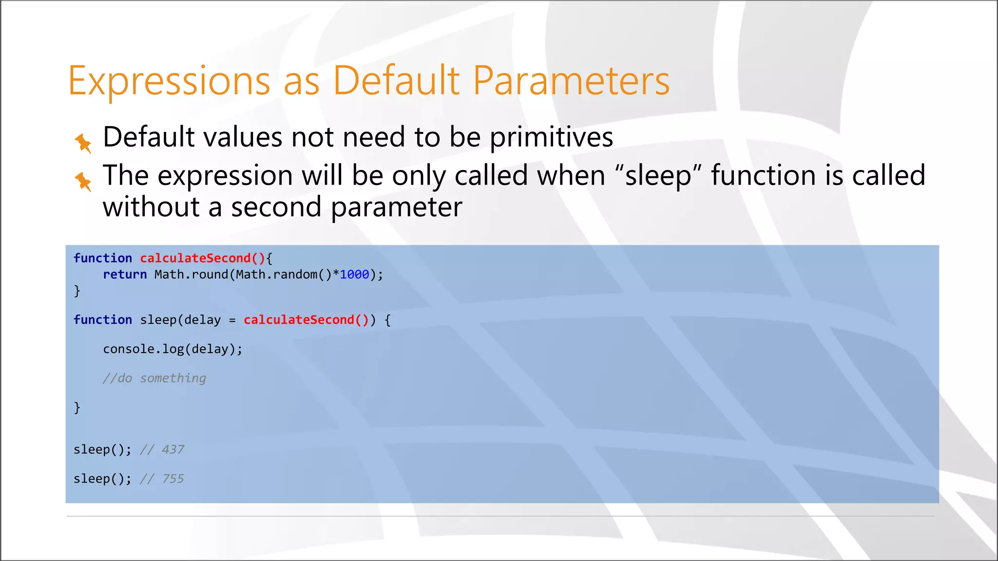 Expressions as Default Parameters
Default values not need to be primitives
The expression will be only called when “sleep” function is called
without a second parameter
function calculateSecond(){
return Math.round(Math.random()*1000);
}
function sleep(delay = calculateSecond()) {
console.log(delay);
//do something
}
sleep(); // 437
sleep(); // 755
 