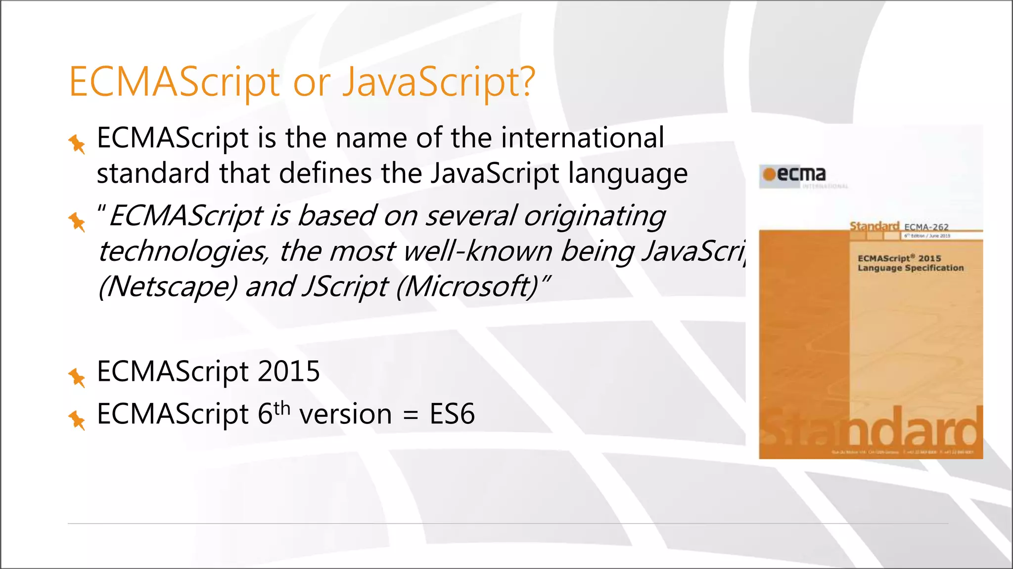 ECMAScript or JavaScript?
ECMAScript is the name of the international
standard that defines the JavaScript language
“ECMAScript is based on several originating
technologies, the most well-known being JavaScript
(Netscape) and JScript (Microsoft)”
ECMAScript 2015
ECMAScript 6th version = ES6
 