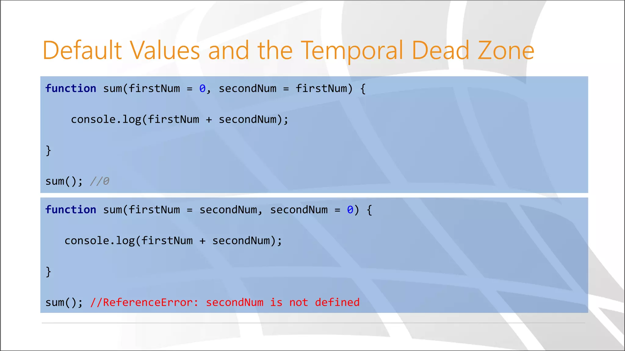 Default Values and the Temporal Dead Zone
function sum(firstNum = secondNum, secondNum = 0) {
console.log(firstNum + secondNum);
}
sum(); //ReferenceError: secondNum is not defined
function sum(firstNum = 0, secondNum = firstNum) {
console.log(firstNum + secondNum);
}
sum(); //0
 