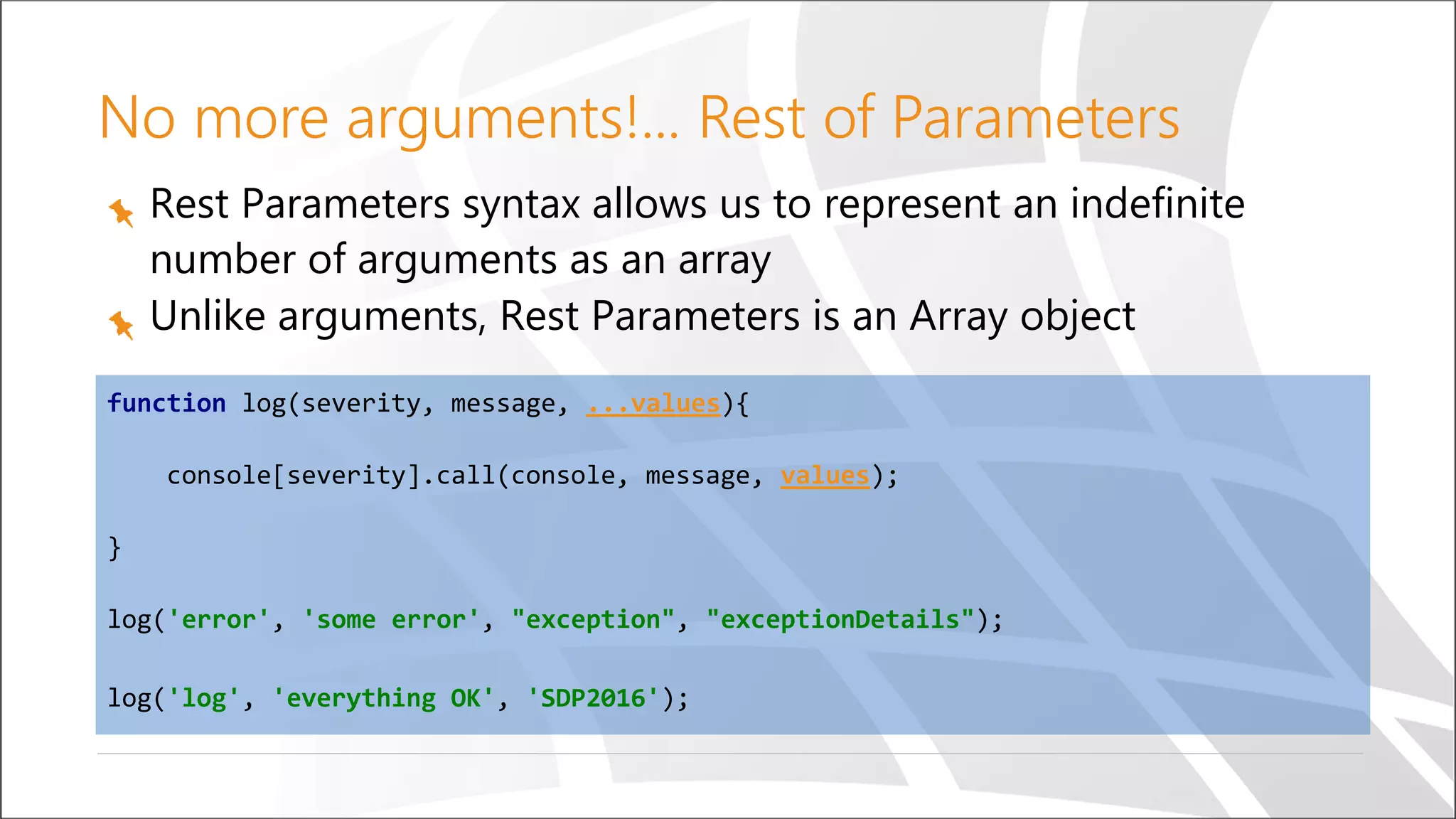 No more arguments!... Rest of Parameters
Rest Parameters syntax allows us to represent an indefinite
number of arguments as an array
Unlike arguments, Rest Parameters is an Array object
function log(severity, message, ...values){
console[severity].call(console, message, values);
}
log('error', 'some error', "exception", "exceptionDetails");
log('log', 'everything OK', 'SDP2016');
 