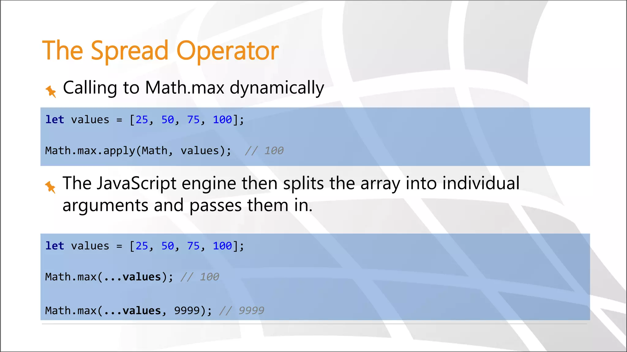 The Spread Operator
The JavaScript engine then splits the array into individual
arguments and passes them in.
Calling to Math.max dynamically
let values = [25, 50, 75, 100];
Math.max(...values); // 100
Math.max(...values, 9999); // 9999
let values = [25, 50, 75, 100];
Math.max.apply(Math, values); // 100
 