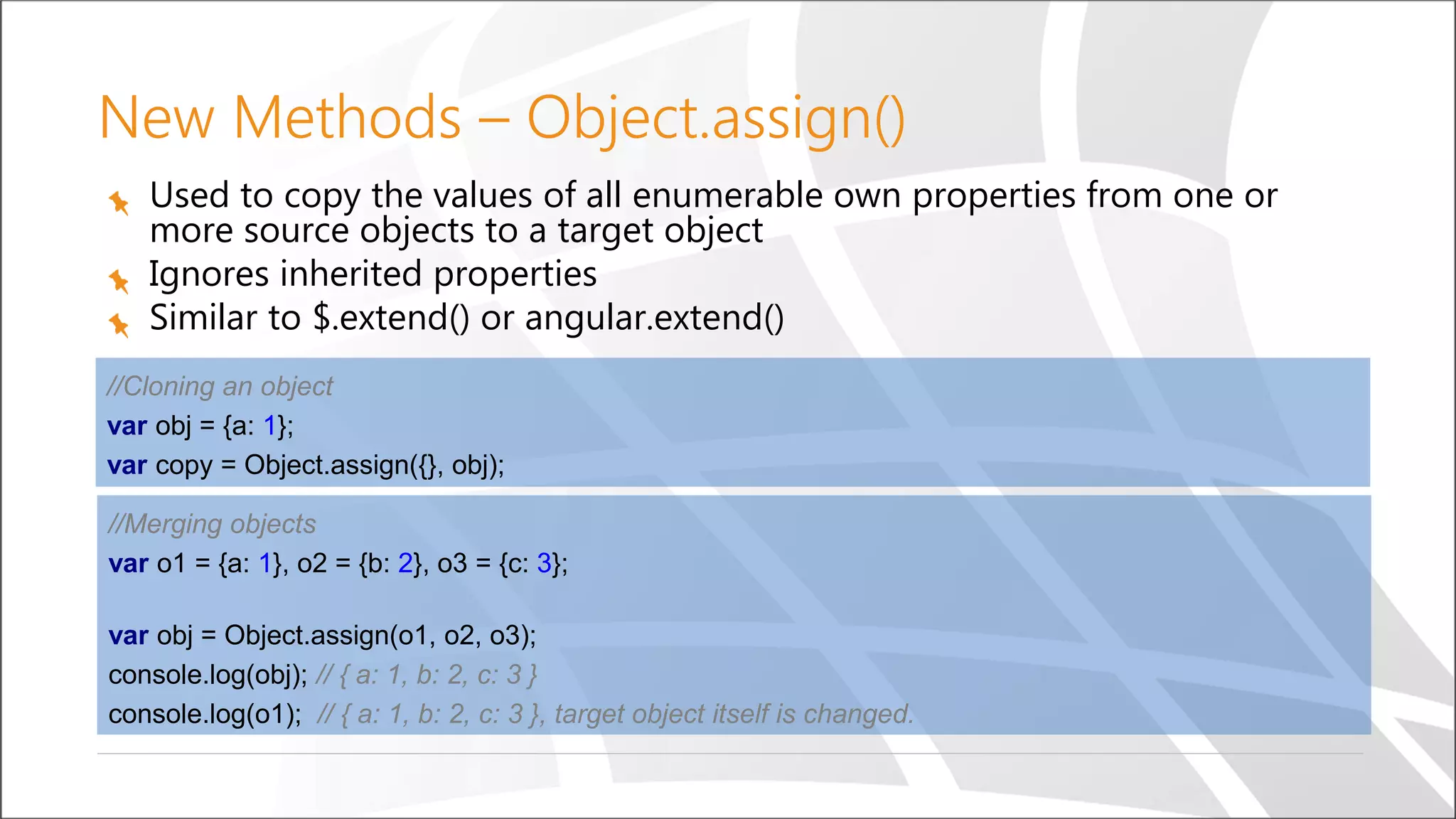 New Methods – Object.assign()
Used to copy the values of all enumerable own properties from one or
more source objects to a target object
Ignores inherited properties
Similar to $.extend() or angular.extend()
//Cloning an object
var obj = {a: 1};
var copy = Object.assign({}, obj);
//Merging objects
var o1 = {a: 1}, o2 = {b: 2}, o3 = {c: 3};
var obj = Object.assign(o1, o2, o3);
console.log(obj); // { a: 1, b: 2, c: 3 }
console.log(o1); // { a: 1, b: 2, c: 3 }, target object itself is changed.
 
