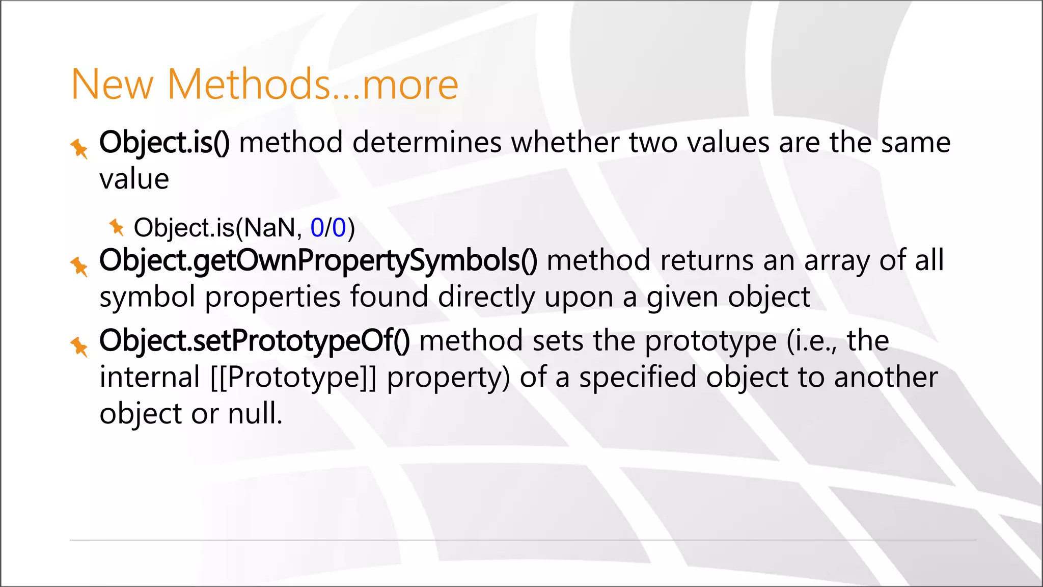 New Methods…more
Object.is() method determines whether two values are the same
value
Object.is(NaN, 0/0)
Object.getOwnPropertySymbols() method returns an array of all
symbol properties found directly upon a given object
Object.setPrototypeOf() method sets the prototype (i.e., the
internal [[Prototype]] property) of a specified object to another
object or null.
 