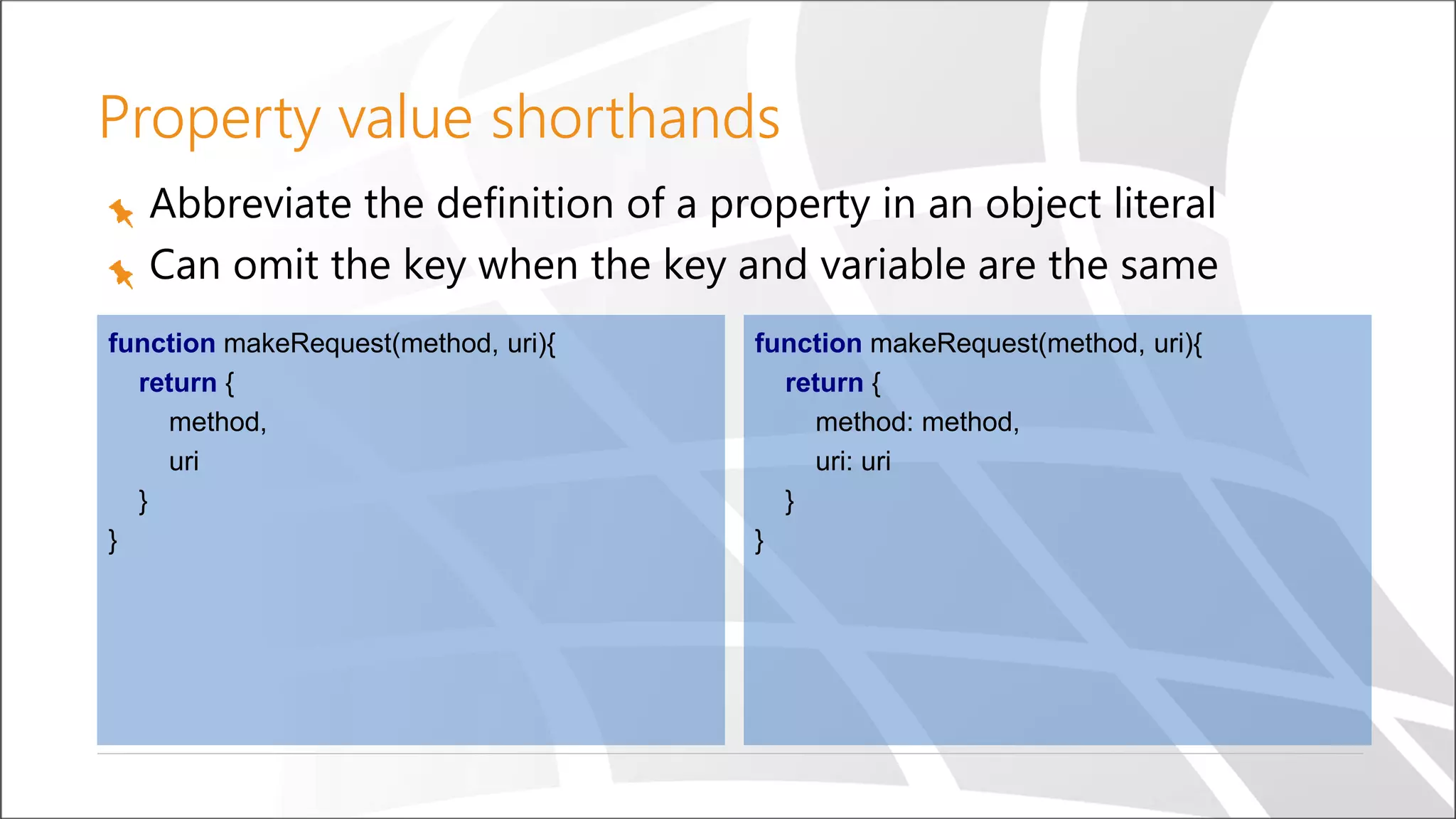 Property value shorthands
Abbreviate the definition of a property in an object literal
Can omit the key when the key and variable are the same
function makeRequest(method, uri){
return {
method,
uri
}
}
function makeRequest(method, uri){
return {
method: method,
uri: uri
}
}
 