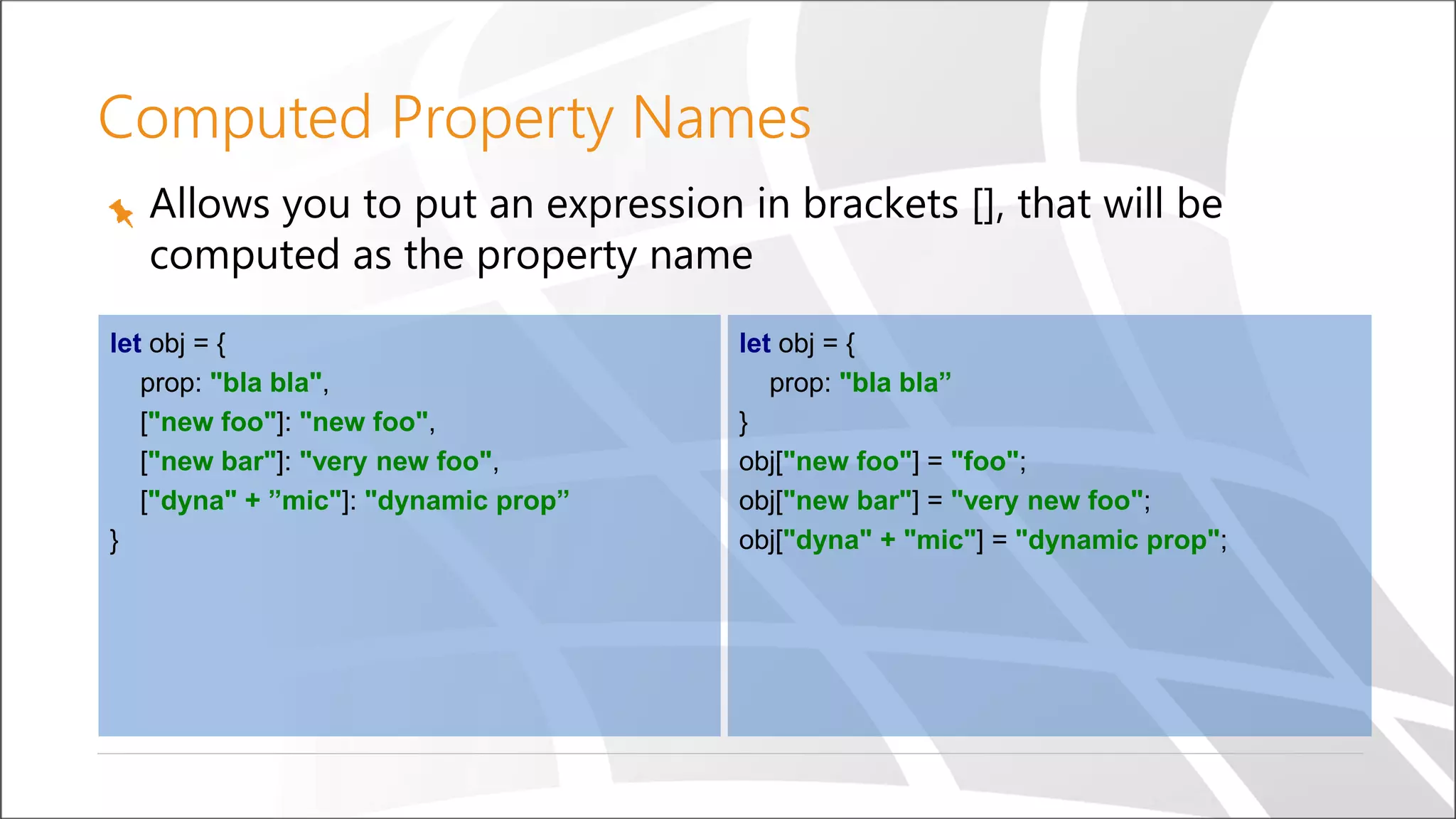 Computed Property Names
Allows you to put an expression in brackets [], that will be
computed as the property name
let obj = {
prop: "bla bla",
["new foo"]: "new foo",
["new bar"]: "very new foo",
["dyna" + ”mic"]: "dynamic prop”
}
let obj = {
prop: "bla bla”
}
obj["new foo"] = "foo";
obj["new bar"] = "very new foo";
obj["dyna" + "mic"] = "dynamic prop";
 