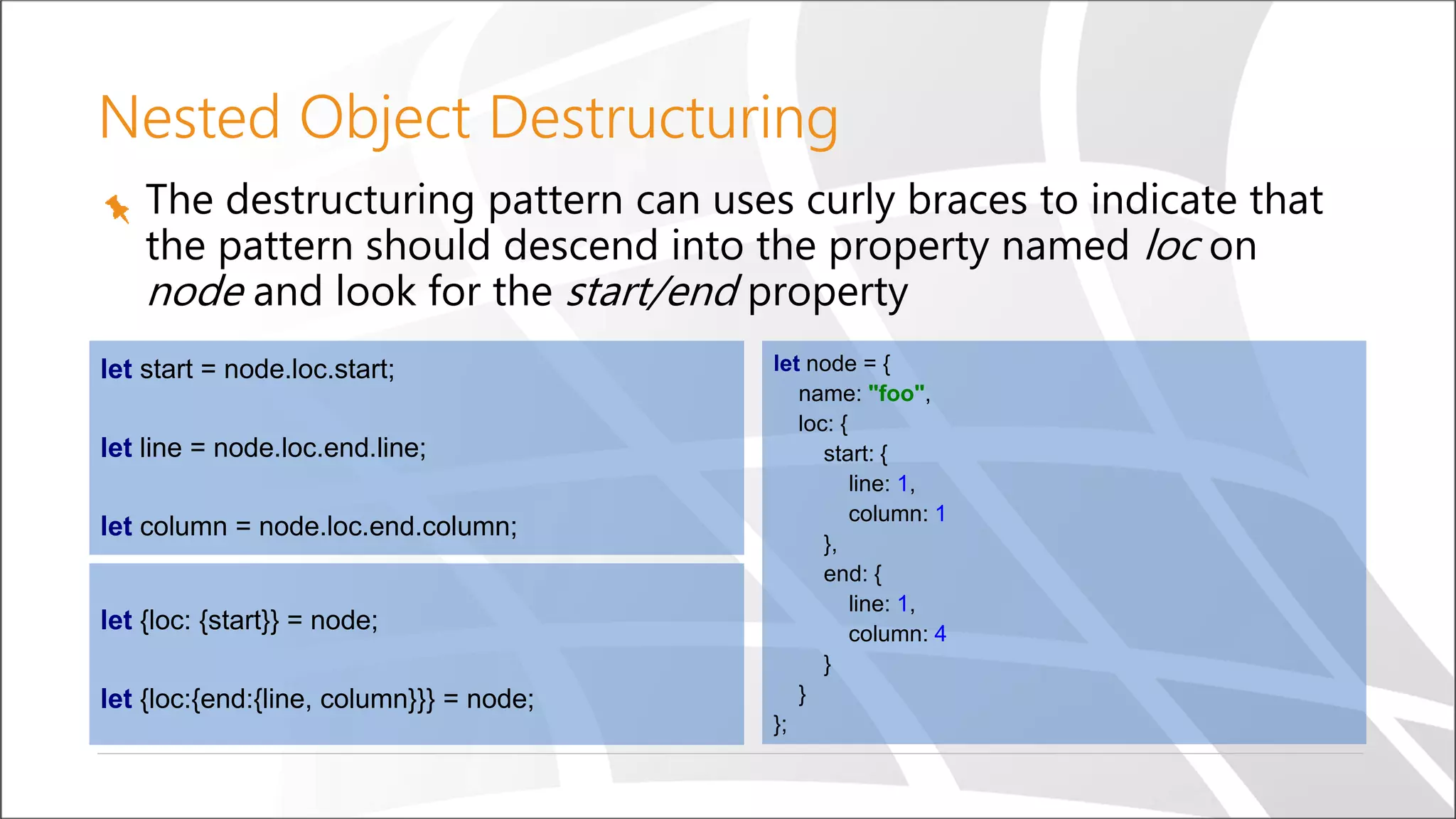 Nested Object Destructuring
let {loc: {start}} = node;
let {loc:{end:{line, column}}} = node;
let node = {
name: "foo",
loc: {
start: {
line: 1,
column: 1
},
end: {
line: 1,
column: 4
}
}
};
let start = node.loc.start;
let line = node.loc.end.line;
let column = node.loc.end.column;
The destructuring pattern can uses curly braces to indicate that
the pattern should descend into the property named loc on
node and look for the start/end property
 