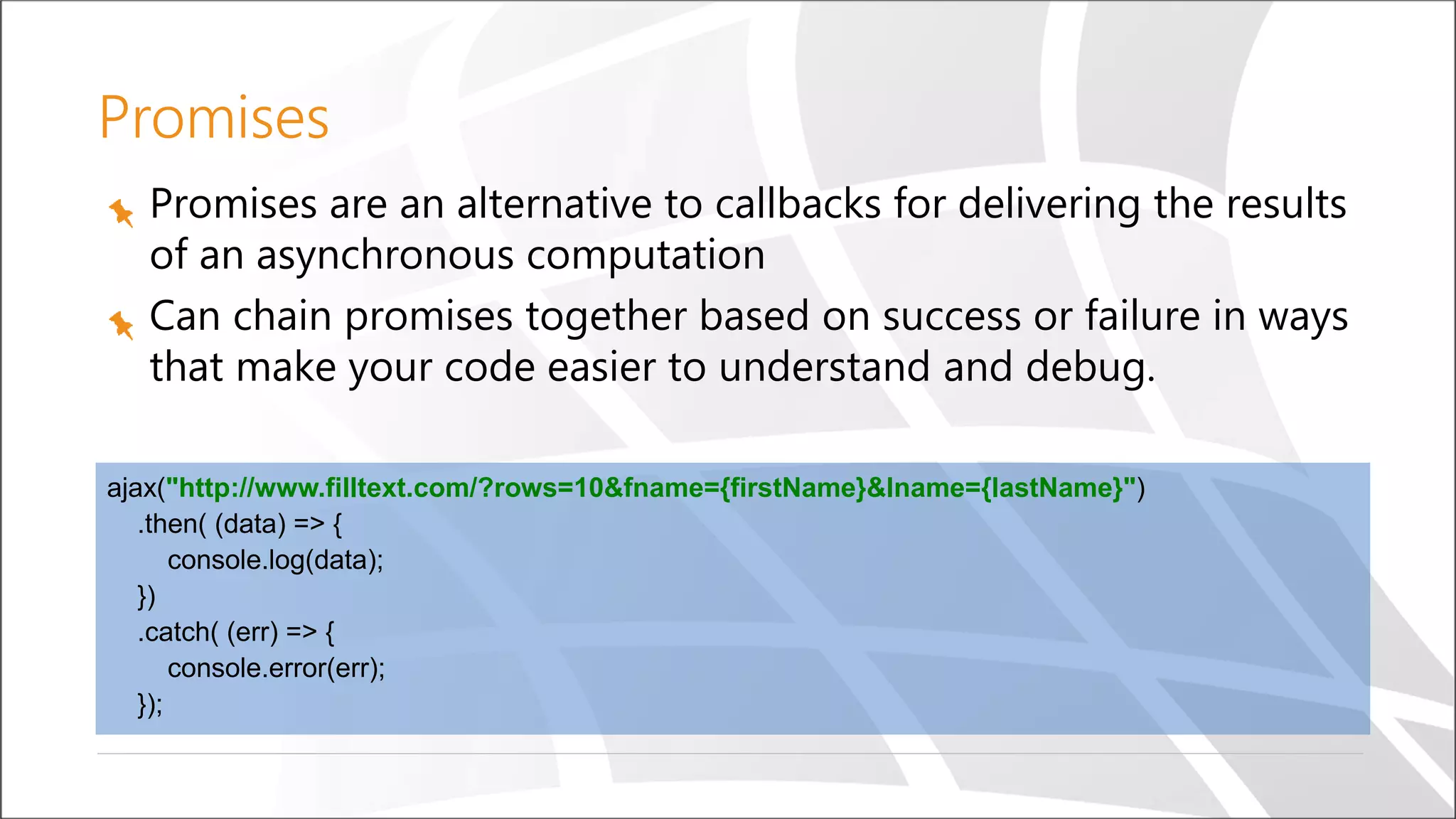 Promises
Promises are an alternative to callbacks for delivering the results
of an asynchronous computation
Can chain promises together based on success or failure in ways
that make your code easier to understand and debug.
ajax("http://www.filltext.com/?rows=10&fname={firstName}&lname={lastName}")
.then( (data) => {
console.log(data);
})
.catch( (err) => {
console.error(err);
});
 