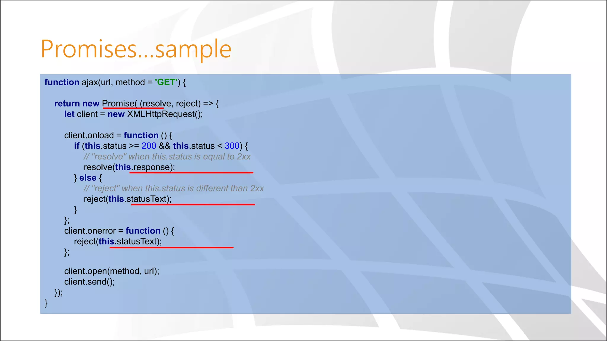 Promises…sample
function ajax(url, method = 'GET') {
return new Promise( (resolve, reject) => {
let client = new XMLHttpRequest();
client.onload = function () {
if (this.status >= 200 && this.status < 300) {
// "resolve" when this.status is equal to 2xx
resolve(this.response);
} else {
// "reject" when this.status is different than 2xx
reject(this.statusText);
}
};
client.onerror = function () {
reject(this.statusText);
};
client.open(method, url);
client.send();
});
}
 