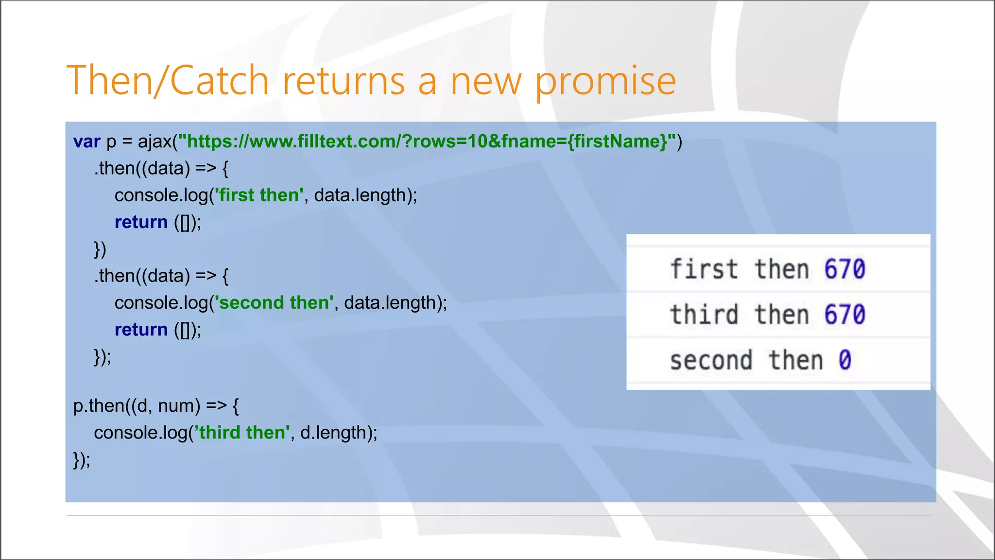 Then/Catch returns a new promise
var p = ajax("https://www.filltext.com/?rows=10&fname={firstName}")
.then((data) => {
console.log('first then', data.length);
return ([]);
})
.then((data) => {
console.log('second then', data.length);
return ([]);
});
p.then((d, num) => {
console.log(’third then', d.length);
});
 